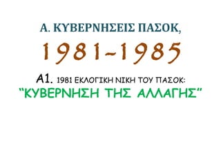 Α. ΚΥΒΕΡΝΗΣΕΙΣ ΠΑΣΟΚ,
1981-1985
Α1. 1981 ΕΚΛΟΓΙΚΗ ΝΙΚΗ ΤΟΥ ΠΑΣΟΚ:
“ΚΥΒΕΡΝΗΣΗ ΤΗΣ ΑΛΛΑΓΗΣ”
 