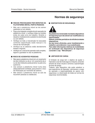 Primeira Edição - Quinta Impressão Manual do Operador
Cód. 57.0303.5113 3P/700 REM 4400 13
Normas de segurança
RISCOS PROVOCADOS POR DEFEITOS DA
PLATAFORMA MÓVEL PORTA-PESSOAS
• Não use a plataforma móvel se ela estiver
quebrada ou com defeito.
• Faça uma inspeção completa de pré-operação da
plataforma móvel e verifique todas as funções
antes de cada turno de trabalho. Sinalize e
desative imediatamente a plataforma danificada
ou com defeito.
• Verifique se toda a manutenção foi executada
conforme especificado neste manual e no
manual de manutenção.
• Verifique se os adesivos estão devidamente
fixados e legíveis.
• Verifique se o manual do operador está completo,
legível e guardado no vão na plataforma.
RISCO DE ACIDENTES PESSOAIS
• Nãoopereaplataformamóvelcomumvazamento
de óleo hidráulico ou de ar. Um vazamento de ar
ou de óleo hidráulico pode penetrar na pele e/ou
queimá-la.
• Use sempre a plataforma móvel numa área
adequadamente ventilada, para prevenir o risco
de intoxicação por monóxido de carbono.
• Não abaixe a plataforma móvel se sob ela
houverem pessoas ou obstáculos.
DISPOSITIVOS DE SEGURANÇA
Naplataformamóvelestãomontadosdispositivos
de segurança que não devem ser modificados ou
desmontados.
Efetuar controles periódicos da eficiência destes
dispositivos.
Se não forem eficientes, parar imediatamente o
trabalho e providenciar a sua substituição.
Para obter informações relativas às modalidades
de verificação dos dispositivos de segurança
consultar o cap. "Manutenção".
LIMITADOR DE CARGA
O limitador de carga tem o objetivo de ajudar o
Operadorausardemodoseguroamáquina,avisando
através de sinais visuais e sonoros a aproximação
da área de perigo.
Todavia, este dispositivo não pode substituir a
boa experiência do Operador: permanece a cargo
do operador a responsabilidade de operar com
segurança e a observação de todas as normas de
segurança recomendadas.
 