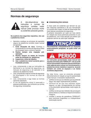 Manual do Operador
14 3P/700 REM 4400 Cód. 57.0303.5113
Primeira Edição - Quinta Impressão
Normas de segurança
A não-observância das
instruções e normas de
segurança contidas neste
manual pode provocar morte
ou acidentes pessoais graves.
Na ausência dos seguintes requisitos, não use
a plataforma móvel:
• Aprenda e pratique os princípios de operação
segura da plataforma contidos neste manual
do operador.
1. Evite situações de risco. Conheça e
compreenda as normas de segurança antes
de prosseguir para o próximo capítulo.
2. Realize sempre uma inspeção pré-
operação.
3. Realize sempre os testes de funções
antes da utilização da plataforma.
4. Inspecione a área de trabalho.
5. Use a plataforma móvel somente para a
finalidade prevista.
• Leia, compreenda e siga as instruções do
fabricante e as normas de segurança, os
manuais de segurança e do operador e os
adesivos da plataforma móvel.
• Leia, compreenda e siga as normas de segurança
do empregador e as normas do local de
trabalho.
• Leia, compreenda e siga todas as normas
nacionais aplicáveis.
• O uso da plataforma móvel é reservado a
pessoas qualificadas, que conhecem as normas
de segurança necessárias.
CONSIDERAÇÕES GERAIS
A maior parte do acidentes que derivam do uso
das máquinas operadoras e de sua manutenção
ou conserto têm origem na falta de observação das
mais básicas precauções de segurança.
É portanto necessário ser cada vez mais atento
em relação aos riscos potenciais presentes no uso
da plataforma, com muita atenção aos efeitos que
poderiam derivar de cada ação realizada.
Reconhecendo antecipadamente as situações
potencialmente perigosas, se pode evitar um
acidente!
PERIGOAs instruções apresentadas neste manual são
aquelas previstas pela TEREXLIFT: não se pode
excluirqueexistammaneirasmaiseconômicase
mais seguras para colocar em funcionamento a
plataforma móvel, trabalhar e repará-la, levando
também em conta os espaços e os meios
auxiliares disponíveis.
De toda forma, caso se pretenda proceder
diferentemente em relação ao que foi apresentado
neste manual, é necessário taxativamente:
• certificar-se de que os métodos que se pretende
seguir não sejam explicitamente proibidos;
• certificar-se de que tais métodos sejam
seguros, ou seja, correspondentes às normas
e às prescrições apresentadas nesta seção do
manual;
• certificar-se de que tais métodos não provoquem
danos diretos ou indiretos à máquina tornando-a
insegura;
• contatar o serviço de assistência TEREXLIFT
para eventuais sugestões e a indispensável
autorização escrita.
ATENÇÃO
 