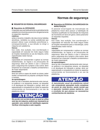 Primeira Edição - Quinta Impressão Manual do Operador
Cód. 57.0303.5113 3P/700 REM 4400 15
Normas de segurança
REQUISITOS DO PESSOAL ENCARREGADO
Requisitos do OPERADOR
Ooperadorqueusahabitualmenteouperiodicamente
aplataformamóveldevepreencherobrigatoriamente
os seguintes requisitos:
médicos:
antes e durante o trabalho não deve tomar bebidas
alcoólicas, remédios ou outras substâncias que
possam alterar suas condições psicofísicas e,
consequentemente, a sua atitude no dirigir a
máquina com plataforma.
físicos:
boa visão, boa audição, boa coordenação e
capacidade em executar de modo seguro todas
as funções necessárias ao uso da máquina, como
especificadas neste manual.
mentais:
capacidade em compreender e aplicar as normas
estabelecidas, as regras e as precauções de
segurança; deve ser atento e usar o raciocínio
para a segurança de si próprio e dos outros; deve
empenhar-se e executar o trabalho corretamente e
de modo responsável.
emocionais:
deve ser calmo e capaz de resistir ao stress; saber
avaliar corretamente as próprias condições físicas
e mentais.
de aprendizagem:
deve ter lido e estudado atentamente este manual,
os gráficos e os esquemas anexos, as etiquetas
e os decalques de indicação e perigo; deve ser
especializado e competente em todos os aspectos
concernentes ao funcionamento e ao uso da
plataforma móvel.
De acordo com as leis do país no qual se utiliza
este tipo de máquina, poderia ser necessária ao
operador uma carteira de habilitação especial.
Verificar informações a este respeito.
ATENÇÃO
Requisitos do PESSOAL ENCARREGADO DA
MANUTENÇÃO
O pessoal encarregado da manutenção da
plataforma móvel deve possuir a habilitação de
mecânico qualificado na manutenção de máquinas
de movimento em terra em geral, e deve preencher
os seguintes requisitos:
físicos:
boa visão, boa audição, boa coordenação e
capacidade em executar de modo seguro todas
as funções necessárias para a manutenção, como
especificadas neste manual.
mentais:
capacidade em compreender e aplicar as normas
estabelecidas, as regras e as precauções de
segurança; deve ser atento e usar o raciocínio
para a segurança de si próprio e dos outros; deve
empenhar-se e executar o trabalho corretamente e
de modo responsável.
de aprendizagem:
deve ter lido e estudado atentamente este manual,
os gráficos e os esquemas anexos, as etiquetas
e os decalques de indicação e perigo; deve ser
especializado e competente em todos os aspectos
concernentes ao funcionamento e ao uso da
plataforma.
ATENÇÃO
A manutenção usual da plataforma móvel
não compreende operações muito complexas
do ponto de vista técnico, sendo normal que
o operador também possa realizá-la, com
a condição de que possua os necessários
conhecimentos de mecânica.
 