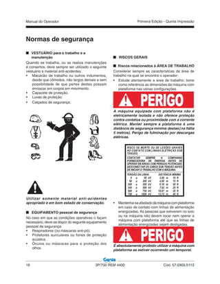 Manual do Operador
16 3P/700 REM 4400 Cód. 57.0303.5113
Primeira Edição - Quinta Impressão
VESTUÁRIO para o trabalho e a
manutenção
Quando se trabalha, ou se realiza manutenções
e consertos, deve sempre ser utilizado o seguinte
vestuário e material anti-acidentes:
• Macacão de trabalho ou outros indumentos,
desde que cômodos, não largos demais e sem
possibilidade de que partes destes possam
enroscar em corpos em movimento.
• Capacete de proteção.
• Luvas de proteção.
• Calçados de segurança.
RISCOS GERAIS
Riscos relacionados à ÁREA DE TRABALHO
Considerar sempre as características da área de
trabalho na qual se encontra o operador:
• Estude atentamente a área de trabalho: tome
como referência as dimensões da máquina com
plataforma nas várias configurações.
PERIGOA máquina equipada com plataforma não é
eletricamente isolada e não oferece proteção
contra contatos ou proximidade com a corrente
elétrica. Manter sempre a plataforma à uma
distância de segurança mínima destas (na Itália
5 metros). Perigo de fulminação por descargas
elétricas.
• Mantenha-seafastadodamáquinacomplataforma
em caso de contato com linhas de alimentação
energizadas. As pessoas que estiverem no solo
ou na máquina não devem tocar nem operar a
máquina com plataforma até que as linhas de
alimentação energizadas sejam desligadas.
PERIGOÉ absolutamente proibido utilizar a máquina com
plataforma se estiver ocorrendo um temporal.
Utilizar somente material anti-acidentes
apropriado e em bom estado de conservação.
EQUIPAMENTO pessoal de segurança
No caso em que as condições operativas o façam
necessário, deve-se dispor do seguinte equipamento
pessoal de segurança:
• Respiradores (ou máscaras anti-pó).
• Protetores auriculares ou fones de proteção
acústica.
• Óculos ou máscaras para a proteção dos
olhos.
TENSÃO DA LINHA DISTÂNCIA MÍNIMA
0 a 50 kV 3.00 m 10 ft
50 a 200 kV 4.60 m 15 ft
200 a 350 kV 6.10 m 20 ft
350 a 500 kV 7.62 m 25 ft
500 a 750 kV 10.67 m 35 ft
750 a 1000 kV 13.72 m 45 ft
RISCO DE MORTE OU DE LESÕES GRAVES
NO CONTATO COM LINHAS ELÉTRICAS SOB
TENSÃO.
CONTATAR SEMPRE A COMPANHIA
FORNECEDORA DE ENERGIA ANTES DE
OPERAR EM ÁREAS COM PERIGOS POTENCIAIS.
DESCONECTAR OS CABOS SOB TENSÃO ANTES
DE INICIAR O TRABALHO COM A MÁQUINA.
Normas de segurança
 