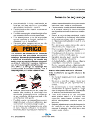 Primeira Edição - Quinta Impressão Manual do Operador
Cód. 57.0303.5113 3P/700 REM 4400 19
Normas de segurança
• Deve-se desligar o motor e desconectar as
baterias cada vez que forem executadas
operações de manutenção e conserto.
• É proibido aplicar óleo, limpar e regular partes
em movimento.
• É proibido usar as mãos para efetuar operações
que necessitam de ferramentas específicas.
• Evite absolutamente o uso de ferramentas
em más condições ou de modo impróprio (ex:
alicates ao invés de chaves fixas).
• É proibido aplicar cargas em pontos que não
sejam da plataforma porta-equipamentos.
PERIGOSão proibidas as intervenções na instalação
hidráulica se não executadas por pessoal
autorizado. Ainstalaçãohidráulicadestamáquina
é dotada de acumuladores de pressão que
podem causar graves riscos à segurança pessoal
se, antes de efetuar intervenções na instalação,
não forem descarregados completamente.
Para efetuar o serviço de descarga dos
acumuladores é suficiente acionar, com a
máquina parada, 8/10 vezes o pedal do freio.
• Antes de efetuar intervenções em redes com
pressão (óleo hidráulico, ar comprimido) e/ou
desconectar os seus elementos, certifique-se
de que a rede tenha sido despressurizada e não
contenha ainda fluido quente.
• É proibido esvaziar marmitas catalíticas ou outros
recipientes que contenham substâncias que
queimam sem tomar as devidas precauções.
• Ao término de manutenções ou consertos, antes
de ligar a máquina, verifique se não sobraram
ferramentas, trapos de pano ou outro material entre
partes que se movimentam ou nos quais circulam
fluxos de ar para a aspiração e resfriamento.
• É absolutamente proibido aumentar a extensão
ou a altura de trabalho da plataforma móvel
usando equipamentos adicionais, como escadas,
por ex.
• Durante a execução das manobras é vetado
que as indicações e sinalizações sejam dadas
contemporaneamente por mais de uma pessoa.
As indicações e sinalizações devem partir de uma
única pessoa.
• Deve-se sempre prestar atenção às ordens
estabelecidas pelos responsáveis.
• Evite intromissões durante as fases de trabalho
ou a execução de manobras dificultosas.
• Evite absolutamente de chamar a atenção de um
operador, sem ter um motivo para tal.
• É proibido assustar quem trabalha e lançar
objetos, mesmo se por brincadeira.
• Ao final do trabalho é proibido deixar a máquina
em condições potencialmente perigosas.
• Remova o acessório aplicado à máquina antes de
realizar trabalhos de manutenção ou reparos.
Risco relacionados ao USO DA MÁQUINA
Evite absolutamente as seguintes situações de
trabalho:
• Não manipule cargas superiores à capacidade
da máquina.
• Não eleve ou estenda o braço a não ser que
a máquina esteja em uma superfície firme e
nívelada.
• Não opere a máquina se houver vento forte. Não
aumente a área da superfície exposta ou a carga
sobre as forquilhas. O aumento da área exposta
ao vento reduz a estabilidade da máquina.
• Tenha muito cuidado e use uma velocidade
lenta quando deslocar a máquina em
superfícies desníveladas, instáveis, com
detritos, escorregadias e próxima a fossas ou
barrancos.
• Reduza a velocidade de translação dependendo
das condições do solo, das inclinações, da
presença de pessoas e de outros fatores que
possam causar colisões.
 
