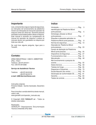 Manual do Operador
2 3P/700 REM 4400 Cód. 57.0303.5113
Primeira Edição - Quinta Impressão
Contato:
ZONA INDUSTRIALE I-06019 UMBERTIDE
(PG) - ITALY
Telefone +39 075 941811
Fax +39 075 9415382
Serviço de Assistência Técnica
Telefone: +39 075 9418129
+39 075 9418175
e-mail: UMB.Service@terex.com
Importante
Leia,compreendaesigaasregrasdesegurança,
as instruções de funcionamento da plataforma
móvel e as indicações do manual do operador da
máquina antes de utilizá-las. Somente pessoas
treinadaseautorizadaspodemutilizaramáquina.
Este manual é somente um complemento do
manual do operador da máquina e ambos os
manuais devem ser guardados na máquina por
toda sua vida útil.
Se você tiver alguma pergunta, ligue para a
Terexlift.
Indice
Introdução.............................................Pág. 3
Identificação da Plataforma Móvel
porta-pessoas.......................................Pág. 5
Simbologia utilizada na Móvel
porta-pessoas.......................................Pág. 7
Etiquetas e plaquetas aplicadas na
Plataforma Móvel porta-pessoas..........Pág. 9
Normas de segurança ..........................Pág. 13
Descrição da Plataforma Móvel
porta-pessoas.......................................Pág. 23
Campo de Aplicação da Plataforma
Móvel porta-pessoas ............................Pág. 25
Dispositivos de Segurança...................Pág. 27
Funcionamento e Uso ..........................Pág. 31
Manutenção..........................................Pág. 49
Mal funcionamento e pesquisa de
avarias..................................................Pág. 55
Dados técnicos.....................................Pág. 59
Tabelas de Carga.................................Pág. 65
Diagramas e Esquemas .......................Pág. 73
Escala Beaufort dos ventos..................Pág. 79
Declaração de Conformidade CE.........Pág. 81
Garantia................................................Pág. 83
Tabela de controle................................Pág. 89
Instruções originais
Primeira Edição - Quinta impressão, Dezembro
2009
Para consultar a versão eletrônica deste manual,
visite o site
www.genielift.com/operator_manuals.asp
© Copyright 2009 TEREXLIFT srl - Todos os
direitos reservados.
Realização:
TEREXLIFT Departamento Documentação
Técnica Umbertide (PG) Itália
 