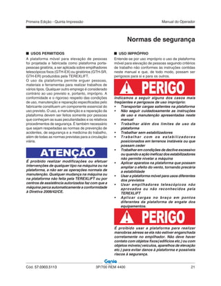 Primeira Edição - Quinta Impressão Manual do Operador
Cód. 57.0303.5113 3P/700 REM 4400 21
Normas de segurança
USOS PERMITIDOS
A plataforma móvel para elevação de pessoas
foi projetada e fabricada como plataforma porta-
pessoas giratória, a ser aplicada sobre empilhadores
telescópicos fixos (GTH-EX) ou giratórios (GTH-SR,
GTH-ER) produzidos pela TEREXLIFT.
O uso da plataforma permite erguer pessoas,
materiais e ferramentas para realizar trabalhos de
vários tipos. Qualquer outro emprego é considerado
contrário ao uso previsto e, portanto, impróprio. A
conformidade e o rigoroso respeito das condições
de uso, manutenção e reparação especificadas pelo
fabricante constituem um componente essencial do
uso previsto. O uso, a manutenção e a reparação da
plataforma devem ser feitos somente por pessoas
que conheçam as suas peculiaridades e os relativos
procedimentos de segurança. É também necessário
que sejam respeitadas as normas de prevenção de
acidentes, de segurança e a medicina do trabalho,
além de todas as normas previstas para a circulação
viária.
ATENÇÃO
É proibido realizar modificações ou efetuar
intervenções de qualquer tipo na máquina ou na
plataforma, a não ser as operações normais de
manutenção. Qualquer mudança na máquina ou
na plataforma não feita pela TEREXLIFT ou por
centros de assistência autorizados faz com que a
máquina perca automaticamente a conformidade
à Diretiva 2006/42/CE.
USO IMPRÓPRIO
Entende-se por uso impróprio o uso da plataforma
móvel para elevação de pessoas seguindo critérios
de trabalho não conformes às instruções contidas
neste manual e que, de todo modo, possam ser
perigosos para si e para os outros.
Indicamos a seguir alguns dos casos mais
freqüentes e perigosos de uso impróprio:
• Transportar cargas salientes na plataforma
• Não seguir cuidadosamente as instruções
de uso e manutenção apresentadas neste
manual
• Trabalhar além dos limites de uso da
plataforma
• Trabalhar sem estabilizadores
• Trabalhar com os estabilizadores
posicionados em terrenos instáveis ou que
possam ceder
• Trabalhar em condições de declive excessivo
ouquandoaaçãoineficazdosestabilizadores
não permite nivelar a máquina
• Aplicar aparatos na plataforma que possam
ampliar o efeito do vento, tornando precária
a estabilidade
• Usar a plataforma móvel para usos diferentes
dos previstos
• Usar empilhadores telescópicos não
aprovados ou não reconhecidos pela
TEREXLIFT
• Aplicar cargas no braço em pontos
diferentes da plataforma de engate dos
equipamentos.
PERIGOÉ proibido usar a plataforma para realizar
manobras aéreas se ela não estiver enganchada
corretamente no empilhador. Não deve haver
contato com objetos fixos (edifícios etc.) ou com
objetos móveis (veículos, aparelhos de elevação
etc.) para evitar danos à plataforma e possíveis
riscos à segurança.
PERIGO
 