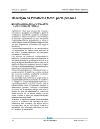 Manual do Operador
24 3P/700 REM 4400 Cód. 57.0303.5113
Primeira Edição - Quinta Impressão
Descrição da Plataforma Móvel porta-pessoas
DESCRIÇÃOGERALDAPLATAFORMAMÓVEL
PARA ELEVAÇÃO DE PESSOAS
A plataforma móvel para elevação de pessoas é
um acessório que pode ser instalado na gama de
empilhadores Genie GTH. A plataforma consiste em
uma estrutura extensível destinada à movimentação
de pessoas e equipamentos cujo peso não exceda
a capacidade nominal da plataforma; a estrutura
extensível roda sobre uma parte fixa da plataforma,
que será enganchada à articulação do braço do
empilhador.
A plataforma pode rodar de - 90° a + 90° em relação
à posição central e a rotação se dá pela ação de
um atuador rotatório hidráulico, acionado pelos
comandos da plataforma.
Para acionar os comandos posicionados na
plataforma é obrigatório enganchar a plataforma na
articulação do braço do empilhador e verificar se os
pernos da articulação estão inseridos na parte fixa da
plataforma; é também necessário fazer as conexões
elétricas e hidráulicas da plataforma aos dispositivos
presentes no braço do empilhador.
É possível que os operadores estendam e retirem as
partes extensíveis da plataforma em várias posições,
que podem ser escolhidas para facilitar a realização
das atividades na área de trabalho.
São permitidos os movimentos do braço dentro da
área de trabalho usando os comandos da plataforma
se a carga não exceder a capacidade nominal ou a
capacidade permitida, que pode variar na área de
trabalho; nestes casos, são permitidas somente as
manobras de segurança (elevação e recolhimento
do braço). Se a plataforma atingir uma posição
próxima do limite de estabilidade, os operadores
serão avisados por um alarme sonoro e um led
visível; consulte as instruções de uso que seguem
para ulteriores explicações.
Se a carga na plataforma superar a sua capacidade
nominal, a plataforma se bloqueia até que a
sobrecarga seja removida. Um alarme sonoro
acompanhado de um led visível avisará os
operadores; para ulteriores explicações, consulte
as instruções de uso a seguir.
 