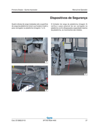 Primeira Edição - Quinta Impressão Manual do Operador
Cód. 57.0303.5113 3P/700 REM 4400 27
Quatro células de carga instaladas sob a superfície
de carga da plataforma móvel; sua função é medir o
peso carregado na plataforma (imagens 1 e 2).
1
2
O limitador de carga da plataforma (imagem 3)
verifica o peso possível de ser carregado na
plataforma; se for ultrapassada a capacidade máxima
da plataforma, os movimentos são inibidos.
3
Dispositivos de Segurança
 
