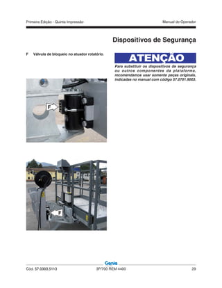 Primeira Edição - Quinta Impressão Manual do Operador
Cód. 57.0303.5113 3P/700 REM 4400 29
F Válvula de bloqueio no atuador rotatório.
Dispositivos de Segurança
F
F
ATENÇÃO
Para substituir os dispositivos de segurança
ou outros componentes da plataforma,
recomendamos usar somente peças originais,
indicadas no manual com código 57.0701.9003.
 