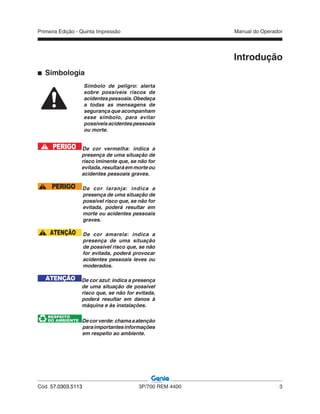 Primeira Edição - Quinta Impressão Manual do Operador
Cód. 57.0303.5113 3P/700 REM 4400 3
Introdução
Simbologia
Símbolo de peligro: alerta
sobre possíveis riscos de
acidentespessoais.Obedeça
a todas as mensagens de
segurança que acompanham
esse símbolo, para evitar
possíveisacidentespessoais
ou morte.
PERIGO De cor vermelha: indica a
presença de uma situação de
risco iminente que, se não for
evitada, resultará em morte ou
acidentes pessoais graves.
PERIGO De cor laranja: indica a
presença de uma situação de
possível risco que, se não for
evitada, poderá resultar em
morte ou acidentes pessoais
graves.
ATENÇÃO De cor amarela: indica a
presença de uma situação
de possível risco que, se não
for evitada, poderá provocar
acidentes pessoais leves ou
moderados.
ATENÇÃO De cor azul: indica a presença
de uma situação de possível
risco que, se não for evitada,
poderá resultar em danos à
máquina e às instalações.
RESPEITO
DO AMBIENTE Decorverde:chamaaatenção
paraimportantesinformações
em respeito ao ambiente.
 