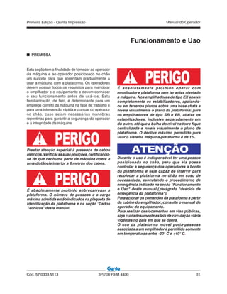 Primeira Edição - Quinta Impressão Manual do Operador
Cód. 57.0303.5113 3P/700 REM 4400 31
Esta seção tem a finalidade de fornecer ao operador
da máquina e ao operador posicionado no chão
um suporte para que aprendam gradualmente a
usar a máquina com a plataforma. Os operadores
devem possuir todos os requisitos para manobrar
o empilhador e o equipamento e devem conhecer
o seu funcionamento antes de usá-los. Esta
familiarização, de fato, é determinante para um
emprego correto da máquina na fase de trabalho e
para uma intervenção rápida e pontual do operador
no chão, caso sejam necessárias manobras
repentinas para garantir a segurança do operador
e a integridade da máquina.
PERIGOPrestar atenção especial à presença de cabos
elétricos.Verificarassuasposições,certificando-
se de que nenhuma parte da máquina opere a
uma distância inferior a 6 metros dos cabos.
PERIGOÉ absolutamente proibido sobrecarregar a
plataforma. O número de pessoas e a carga
máxima admitida estão indicados na plaqueta de
identificação da plataforma e na seção “Dados
Técnicos” deste manual.
PREMISSA
Funcionamento e Uso
É absolutamente proibido operar com
empilhador e plataforma sem ter antes nivelado
a máquina. Nos empilhadores de tipo EX abaixe
completamente os estabilizadores, apoiando-
os em terrenos planos sobre uma base chata e
nivele visualmente o plano da plataforma: para
os empilhadores de tipo SR e ER, abaixe os
estabilizadores, inclusive separadamente um
do outro, até que a bolha do nível na torre fique
centralizada e nivele visualmente o plano da
plataforma. O declive máximo permitido para
usar o sistema máquina-plataforma é de 1%.
ATENÇÃO
Durante o uso é indispensável ter uma pessoa
posicionada no chão, para que ela possa
controlar a segurança dos operadores a bordo
da plataforma e seja capaz de intervir para
recolocar a plataforma no chão em caso de
necessidade, executando o procedimento de
emergência indicado na seção "Funcionamento
e Uso" deste manual (parágrafo "descida de
emergência da plataforma").
Para acionar os comandos da plataforma a partir
da cabine do empilhador, consulte o manual do
operador do equipamento.
Para realizar deslocamentos em vias públicas,
siga cuidadosamente as leis de circulação viária
vigentes no país em que se opera.
O uso da plataforma móvel porta-pessoas
associada a um empilhador é permitido somente
em temperaturas entre -20° C e +40° C.
PERIGO
 