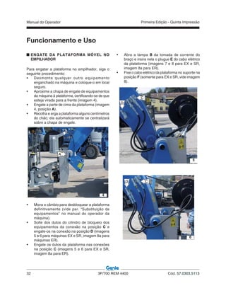 Manual do Operador
32 3P/700 REM 4400 Cód. 57.0303.5113
Primeira Edição - Quinta Impressão
ENGATE DA PLATAFORMA MÓVEL NO
EMPILHADOR
Para engatar a plataforma no empilhador, siga o
seguinte procedimento:
• Desmonte qualquer outro equipamento
enganchado na máquina e coloque-o em local
seguro.
• Aproxime a chapa de engate de equipamentos
da máquina à plataforma, certificando-se de que
esteja virada para a frente (imagem 4).
• Engate a parte de cima da plataforma (imagem
4, posição A).
• Recolha e erga a plataforma alguns centímetros
do chão; ela automaticamente se centralizará
sobre a chapa de engate.
• Mova o câmbio para desbloquear a plataforma
definitivamente (vide par. “Substituição de
equipamentos” no manual do operador da
máquina).
• Solte dos dutos do cilindro de bloqueio dos
equipamentos da conexão na posição C e
engate-os na conexão na posição D (imagens
5 e 6 para máquinas EX e SR, imagem 8a para
máquinas ER).
• Engate os dutos da plataforma nas conexões
na posição C (imagens 5 e 6 para EX e SR,
imagem 8a para ER).
Funcionamento e Uso
4
A
D
C
5
CD
6
• Abra a tampa B da tomada de corrente do
braço e insira nela o plugue E do cabo elétrico
da plataforma (imagens 7 e 8 para EX e SR,
imagem 8a para ER).
• Fixe o cabo elétrico da plataforma no suporte na
posição F (somente para EX e SR, vide imagem
8).
 