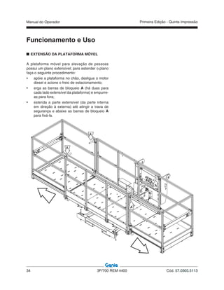 Manual do Operador
34 3P/700 REM 4400 Cód. 57.0303.5113
Primeira Edição - Quinta Impressão
EXTENSÃO DA PLATAFORMA MÓVEL
A plataforma móvel para elevação de pessoas
possui um plano extensível; para estender o plano
faça o seguinte procedimento:
• apóie a plataforma no chão, desligue o motor
diesel e acione o freio de estacionamento;
• erga as barras de bloqueio A (há duas para
cada lado extensível da plataforma) e empurre-
as para fora;
• estenda a parte extensível (da parte interna
em direção à externa) até atingir a trava de
segurança e abaixe as barras de bloqueio A
para fixá-la.
Funcionamento e Uso
A
A
A
A
 