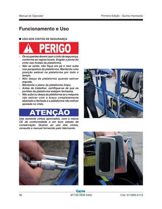 Manual do Operador
36 3P/700 REM 4400 Cód. 57.0303.5113
Primeira Edição - Quinta Impressão
USO DOS CINTOS DE SEGURANÇA
PERIGO- Osocupantesdevemusarocintodesegurança,
conforme as regras locais. Engate a ponta do
cinto nas fivelas da plataforma.
- Não se sente, não fique em pé e nem suba
nos parapeitos da plataforma. Mantenha uma
posição estável na plataforma por todo o
tempo.
- Não desça da plataforma quando estiver
erguida.
- Mantenha o plano da plataforma limpo.
- Antes de trabalhar, certifique-se de que os
portões da plataforma estejam fechados.
- Não suba ou desça da plataforma se a máquina
não estiver com o braço completamente
abaixado e fechado e a plataforma não estiver
apoiada no chão.
ATENÇÃO
Use somente cintos aprovados, com a marca
CE de conformidade e em bom estado de
conservação. Quanto ao uso dos cintos,
consulte o manual fornecido pelo fabricante.
Funcionamento e Uso
 