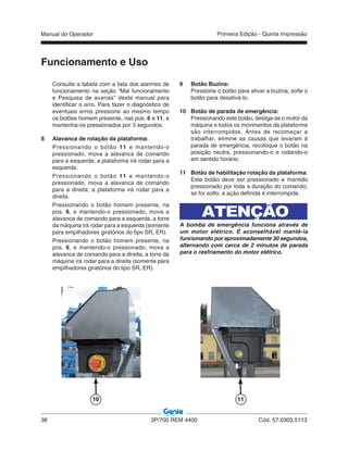 Manual do Operador
38 3P/700 REM 4400 Cód. 57.0303.5113
Primeira Edição - Quinta Impressão
Funcionamento e Uso
9 Botão Buzina:
Pressione o botão para ativar a buzina, solte o
botão para desativá-lo.
10 Botão de parada de emergência:
Pressionando este botão, desliga-se o motor da
máquina e todos os movimentos da plataforma
são interrompidos. Antes de recomeçar a
trabalhar, elimine as causas que levaram à
parada de emergência, recoloque o botão na
posição neutra, pressionando-o e rodando-o
em sentido horário.
11 Botão de habilitação rotação da plataforma:
Este botão deve ser pressionado e mantido
pressionado por toda a duração do comando;
se for solto, a ação definida é interrompida.
ATENÇÃO
A bomba de emergência funciona através de
um motor elétrico. É aconselhável mantê-la
funcionando por aproximadamente 30 segundos,
alternando com cerca de 2 minutos de parada
para o resfriamento do motor elétrico.
Consulte a tabela com a lista dos alarmes de
funcionamento na seção “Mal funcionamento
e Pesquisa de avarias” deste manual para
identificar o erro. Para fazer o diagnóstico de
eventuais erros pressione ao mesmo tempo
os botões homem presente, nas pos. 6 e 11, e
mantenha-os pressionados por 3 segundos.
8 Alavanca de rotação da plataforma:
Pressionando o botão 11 e mantendo-o
pressionado, mova a alavanca de comando
para a esquerda; a plataforma irá rodar para a
esquerda.
Pressionando o botão 11 e mantendo-o
pressionado, mova a alavanca de comando
para a direita; a plataforma irá rodar para a
direita.
Pressionando o botão homem presente, na
pos. 6, e mantendo-o pressionado, mova a
alavanca de comando para a esquerda, a torre
da máquina irá rodar para a esquerda (somente
para empilhadores giratórios do tipo SR, ER).
Pressionando o botão homem presente, na
pos. 6, e mantendo-o pressionado, mova a
alavanca de comando para a direita, a torre da
máquina irá rodar para a direita (somente para
empilhadores giratórios do tipo SR, ER).
10 11
 