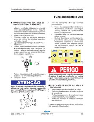 Primeira Edição - Quinta Impressão Manual do Operador
Cód. 57.0303.5113 3P/700 REM 4400 39
• Vá com o empilhador até o posto de comando,
abaixe os estabilizadores, nivele a máquina,
tendo como referência a bolha do nível presente
na cabine e acione o freio de estacionamento.
• Nivele o plano da plataforma.
• Coloque o motor em um regime levemente
acima do mínimo de rotações, usando o
acelerador manual.
• Ligue o cabo de alimentação da plataforma ao
empilhador.
• Rode o seletor Estrada-Canteiro-Plataforma
A (vide imagem abaixo) para "Plataforma", na
posição 1; a luz de sinalização verde B acende-
se para confirmar que os comandos foram
desviados para a plataforma.
Funcionamento e Uso
O operador posicionado no chão não deve sair
da cabine de guia do empilhador por motivo
algum e deve estar sempre em contato com o
operador posicionado na plataforma.
VERIFICAÇÕES ANTES DE USAR A
PLATAFORMA
• Verifique a eficiência do limitador de carga.
• Verifique o funcionamento do botão de parada
de emergência.
• Verifique se os sensores de engate correto da
plataforma estão funcionando bem.
• Verifique a eficiência do botão de habilitação
dos comandos.
Para as modalidades de execução das verificações,
vide o capítulo “Manutenção”.
• Retire a chave do seletor A (será utilizada para
o acesso aos comandos da plataforma).
• Desligue o motor.
ATENÇÃO
Antes de ativar a transferência dos comandos à
plataforma, rode a chave do quadro de partida
para a posição P (nas máquinas EX e SR) e para
a posição I (nas máquinas ER).
• Suba na plataforma e faça os seguintes
procedimentos:
• Insira a chave do seletor Estrada/Canteiro/
Plataforma no comutador 1 (vide imagem
abaixo) e rode-a até 1 para ativar os
comandos da plataforma.
• Pressione o botão 3 na imagem abaixo para
acionar o motor.
• Na tela do sistema anti-tombamento,
presente na cabine, selecione a função
“Plataforma” e confirme-a, selecionando
“Enter” (somente para máquinas de tipo
SR, nas máquinas de tipo EX e ER é
autoconfirmado).
A
2
1
PERIGO
TRANSFERÊNCIA DOS COMANDOS DO
EMPILHADOR PARA A PLATAFORMA
3
1
 