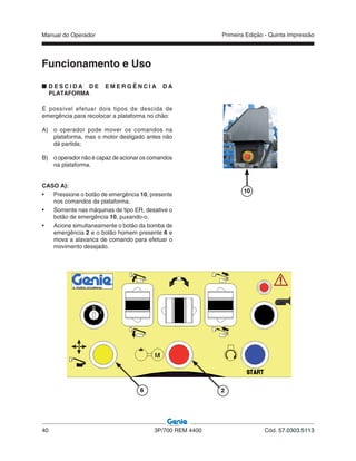 Manual do Operador
40 3P/700 REM 4400 Cód. 57.0303.5113
Primeira Edição - Quinta Impressão
Funcionamento e Uso
D E S C I D A D E E M E R G Ê N C I A D A
PLATAFORMA
É possível efetuar dois tipos de descida de
emergência para recolocar a plataforma no chão:
A) o operador pode mover os comandos na
plataforma, mas o motor desligado antes não
dá partida;
B) o operador não é capaz de acionar os comandos
na plataforma.
CASO A):
• Pressione o botão de emergência 10, presente
nos comandos da plataforma.
• Somente nas máquinas de tipo ER, desative o
botão de emergência 10, puxando-o.
• Acione simultaneamente o botão da bomba de
emergência 2 e o botão homem presente 6 e
mova a alavanca de comando para efetuar o
movimento desejado.
10
6 2
 