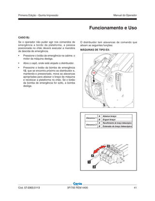 Primeira Edição - Quinta Impressão Manual do Operador
Cód. 57.0303.5113 3P/700 REM 4400 41
CASO B):
Se o operador não puder agir nos comandos de
emergência a bordo da plataforma, a pessoa
posicionada no chão deverá executar a manobra
de descida de emergência.
• Pressione o botão de emergência na cabine; o
motor da máquina desliga.
• Abra o capô, onde está alojado o distribuidor.
• Pressione o botão da bomba de emergência
12, que se encontra próximo ao distribuidor e,
mantendo-o pressionado, mova as alavancas
apropriadas para abaixar o braço da máquina
e recolocar a plataforma no chão. Se o botão
da bomba de emergência for solto, a bomba
desliga.
A Abaixa braço
B Ergue braço
A Recolhimento do braço telescópico
B Extensão do braço telescópico
Alavanca 1
Alavanca 2
1
2
Funcionamento e Uso
O distribuidor tem alavancas de comando que
ativam as seguintes funções:
MÁQUINAS DE TIPO EX:
12
 