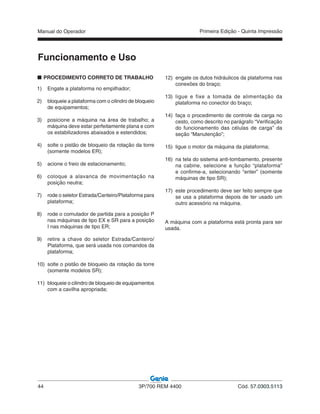 Manual do Operador
44 3P/700 REM 4400 Cód. 57.0303.5113
Primeira Edição - Quinta Impressão
1) Engate a plataforma no empilhador;
2) bloqueie a plataforma com o cilindro de bloqueio
de equipamentos;
3) posicione a máquina na área de trabalho; a
máquina deve estar perfeitamente plana e com
os estabilizadores abaixados e estendidos;
4) solte o pistão de bloqueio da rotação da torre
(somente modelos ER);
5) acione o freio de estacionamento;
6) coloque a alavanca de movimentação na
posição neutra;
7) rode o seletor Estrada/Canteiro/Plataforma para
plataforma;
8) rode o comutador de partida para a posição P
nas máquinas de tipo EX e SR para a posição
I nas máquinas de tipo ER;
9) retire a chave do seletor Estrada/Canteiro/
Plataforma, que será usada nos comandos da
plataforma;
10) solte o pistão de bloqueio da rotação da torre
(somente modelos SR);
11) bloqueie o cilindro de bloqueio de equipamentos
com a cavilha apropriada;
12) engate os dutos hidráulicos da plataforma nas
conexões do braço;
13) ligue e fixe a tomada de alimentação da
plataforma no conector do braço;
14) faça o procedimento de controle da carga no
cesto, como descrito no parágrafo “Verificação
do funcionamento das células de carga” da
seção “Manutenção”;
15) ligue o motor da máquina da plataforma;
16) na tela do sistema anti-tombamento, presente
na cabine, selecione a função “plataforma”
e confirme-a, selecionando “enter” (somente
máquinas de tipo SR);
17) este procedimento deve ser feito sempre que
se usa a plataforma depois de ter usado um
outro acessório na máquina.
A máquina com a plataforma está pronta para ser
usada.
Funcionamento e Uso
PROCEDIMENTO CORRETO DE TRABALHO
 