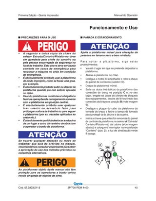 Primeira Edição - Quinta Impressão Manual do Operador
Cód. 57.0303.5113 3P/700 REM 4400 45
PRECAUÇÕES PARA O USO
• A segunda e única cópia da chave do
seletor Estrada/Canteiro/Plataforma deve
ser guardada pelo chefe do canteiro ou
pela pessoa encarregada da segurança no
local de trabalho. Esta chave deve ser usada
somente em casos de emergência para
recolocar a máquina no chão em condição
de emergência.
• É absolutamente proibido usar a plataforma
de modo impróprio, como se fosse uma grua,
por exemplo.
• É absolutamente proibido subir ou descer da
plataforma quando ela não estiver apoiada
no chão.
• Usando plataformas rotatórias é obrigatório
fazer as operações de carregamento somente
com a plataforma em posição central.
• É absolutamente proibido usar qualquer
instrumento ou acessório feito para
prolongar a altura de trabalho ou para erguer
a plataforma (por ex. escadas aplicadas ao
cesto etc.).
• Éabsolutamenteproibidodeslocaramáquina
de um lugar a outro do canteiro de obra com
o operador a bordo da plataforma.
ATENÇÃO
Se houver qualquer situação ou modo de
trabalhar que saia do previsto no manual,
recomendamos consultar o fabricante para obter
a aprovação do uso dos métodos previstos ou
conselhos alternativos.
PERIGOAs plataformas objeto deste manual não têm
proteção para os operadores a bordo contra
riscos de queda de objetos de cima.
Funcionamento e Uso
PARADA E ESTACIONAMENTO
ATENÇÃO
Apóie a plataforma móvel para elevação de
pessoas em terreno seco e bem nivelado.
Para soltar a plataforma, siga estes
procedimentos:
• Vá até o lugar em que se pretende depositar a
plataforma.
• Abaixe a plataforma no chão.
• Desligue o motor do empilhador e retire a chave
do painel de comando (seletor I/0).
• Desça da plataforma móvel.
• Solte os dutos hidráulicos da plataforma das
conexões do braço na posição C e, no seu
lugar, engate os dutos do cilindro de bloqueio
dos equipamentos, depois de tê-los tirado das
conexões do braço na posição D (vide imagem
9).
• Desligue o plugue do cabo da plataforma da
tomada do braço e feche a tampa da tomada
para protegê-la da chuva e da sujeira.
• Insira a chave que antes foi removida do painel
de controle da plataforma no seletor A (Estrada/
Canteiro/Plataforma) da cabine (vide imagem
abaixo) e coloque o interruptor na modalidade
“Canteiro” (pos. 2); a luz de sinalização verde
B apaga.
A B
2
1
PERIGO
 