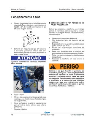 Manual do Operador
46 3P/700 REM 4400 Cód. 57.0303.5113
Primeira Edição - Quinta Impressão
• Ligue o motor.
• Mova a alavanca de comando apropriada para
desbloquear a plataforma da chapa de engate
de equipamentos.
• Rode a chapa de engate de equipamentos
para a frente e abaixe o braço para soltar a
plataforma.
• Recue a máquina.
Funcionamento e Uso
• Rode a chave de partida do painel da máquina
da posição P para a posição I nas máquinas de
tipo EX e SR, de I para 0 nas máquinas de tipo
ER (vide imagem abaixo).
CD
9
ESTACIONAMENTO POR PERÍODOS DE
PAUSA PROLONGADA
Se tiver que estacionar a plataforma por um longo
período de inatividade, além de respeitar as normas
descritas no parágrafo “Parada e estacionamento”,
recomendamos:
• Lavar cuidadosamente a plataforma.
• Não direcionar jatos de água às partes
elétricas.
• Depois de lavar, enxugar com cuidado todas as
partes com um jato de ar.
• Fazer uma lubrificação completa da
plataforma.
• Fazer uma inspeção geral e substituir as
eventuais partes desgastadas ou danificadas.
• Pintar eventualmente as partes danificadas ou
desgastadas.
• Recolocar a plataforma em local coberto e
ventilado.
PERIGOLembre-se de que durante os períodos de
inatividadeprolongada,amanutençãoperiódica
relativa aos líquidos e a todos os elementos
sujeitos a envelhecimento deve ser feita
normalmente. De todo modo, antes de colocar
o empilhador e a plataforma para funcionar
novamente, faça uma manutenção extra,
verificando cuidadosamente todas as partes
mecânicas, hidráulicas e elétricas.
• Somente em máquinas do tipo SR selecione
o acessório "garfos" na tela do sist. anti-
tombamento, presente na cabine, e confirme-o,
selecionando "Enter".
ATENÇÃO
Agora os comandos na cabine do empilhador
estão ativados.
 