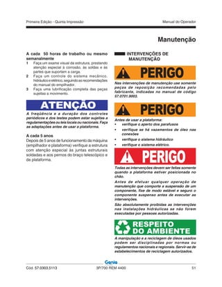 Primeira Edição - Quinta Impressão Manual do Operador
Cód. 57.0303.5113 3P/700 REM 4400 51
A cada 50 horas de trabalho ou mesmo
semanalmente
1 Faça um exame visual da estrutura, prestando
atenção especial à corrosão, às soldas e às
partes que suportam a carga.
2 Faça um controle do sistema mecânico,
hidráulicoeelétrico,seguindoasrecomendações
do manual do empilhador.
3 Faça uma lubrificação completa das peças
sujeitas a movimento.
ATENÇÃO
A freqüência e a duração dos controles
periódicos e dos testes podem estar sujeitas a
regulamentaçõesouleislocaisounacionais.Faça
as adaptações antes de usar a plataforma.
A cada 5 anos
Depois de 5 anos de funcionamento da máquina
(empilhador e plataforma) verifique a estrutura
com atenção especial às juntas estruturais
soldadas e aos pernos do braço telescópico e
da plataforma.
INTERVENÇÕES DE
MANUTENÇÃO
PERIGONas intervenções de manutenção use somente
peças de reposição recomendadas pelo
fabricante, indicadas no manual de código
57.0701.9003.
PERIGOAntes de usar a plataforma:
• verifique o aperto dos parafusos
• verifique se há vazamentos de óleo nas
conexões
• verifique o sistema hidráulico
• verifique o sistema elétrico.
PERIGOTodas as intervenções devem ser feitas somente
quando a plataforma estiver posicionada no
chão.
Antes de efetuar qualquer operação de
manutenção que comporte a suspensão de um
componente, fixe de modo estável e seguro o
componente suspenso antes de executar as
intervenções.
São absolutamente proibidas as intervenções
nas instalações hidráulicas se não forem
executadas por pessoas autorizadas.
RESPEITO
DO AMBIENTE
A manipulação e a reciclagem de óleos usados
podem ser disciplinadas por normas ou
regulamentos nacionais e regionais. Servir-se de
estabelecimentos de reciclagem autorizados.
Manutenção
 