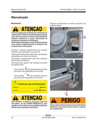 Manual do Operador
52 3P/700 REM 4400 Cód. 57.0303.5113
Primeira Edição - Quinta Impressão
Engraxe semanalmente os pontos indicados nas
imagens abaixo:
Manutenção
ENGRAXE
ATENÇÃOAntes de injetar graxa lubrificante suficiente nos
engraxadores,limparacuradamenteparaimpedir
que a lama, a poeira ou outros corpos estranhos
possam misturar-se à graxa, diminuindo ou
anulando os efeitos da lubrificação.
Nosbraçostelescópicos,antesdeaplicaragraxa
nova, limpar cuidadosamente os resíduos com
produtos para retirar graxa.
Engraxar a máquina regularmente para mantê-la
eficiente e para prolongar a sua vida útil.
Injetar graxa lubrificante através dos engraxadores
apropriados, por meio de um bomba.
Interromper o engraxe assim que notar a saída de
graxa fresca das fissuras.
Nas figuras que seguem, são indicados os pontos
de engraxe onde:
- com o símbolo são representados os pontos
que devem ser engraxados com a bomba
- com o símbolo são indicados os pontos
que devem ser engraxados com o pincel.
INTERVALO DE INTERVENÇÃO
Rodagem ________________________ Nenhum
Ordinário ________________ A cada 40 horas
ATENÇÃOPara lubrificar a máquina use graxa à base de
lítio SHELL do tipo SUPER GREASE EP para
lubrificar com bomba e graxa grafitada AGIP tipo
GR NG 3 para lubrificar com pincel.
PERIGONuncamistureóleosougraxascomcaracterísticas
diferentes; isso pode causar danos e rupturas
de componentes.
 