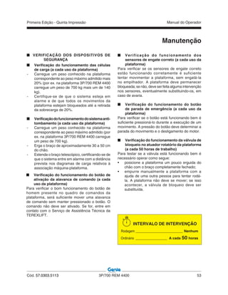 Primeira Edição - Quinta Impressão Manual do Operador
Cód. 57.0303.5113 3P/700 REM 4400 53
VERIFICAÇÃO DOS DISPOSITIVOS DE
SEGURANÇA
Verificação do funcionamento das células
de carga (a cada uso da plataforma)
- Carregue um peso conhecido na plataforma
correspondente ao peso máximo admitido mais
20% (por ex. na plataforma 3P/700 REM 4400
carregue um peso de 700 kg mais um de 140
kg).
- Certifique-se de que o sistema esteja em
alarme e de que todos os movimentos da
plataforma estejam bloqueados até a retirada
da sobrecarga de 20%.
Verificaçãodofuncionamentodosistemaanti-
tombamento (a cada uso da plataforma)
- Carregue um peso conhecido na plataforma
correspondente ao peso máximo admitido (por
ex. na plataforma 3P/700 REM 4400 carregue
um peso de 700 kg).
- Erga o braço de aproximadamente 30 a 50 cm
do chão.
- Estenda o braço telescópico, certificando-se de
que o sistema entre em alarme com a distância
prevista nos diagramas de carga relativos à
associação máquina-plataforma.
Manutenção
Verificação do funcionamento dos
sensores de engate correto (a cada uso da
plataforma)
Para verificar se os sensores de engate correto
estão funcionando corretamente é suficiente
tentar movimentar a plataforma, sem engatá-la
no empilhador. A plataforma deve permanecer
bloqueada; se não, deve ser feita alguma intervenção
nos sensores, eventualmente substituindo-os, em
caso de avaria.
Verificação do funcionamento do botão
de parada de emergência (a cada uso da
plataforma)
Para verificar se o botão está funcionando bem é
suficiente pressioná-lo durante a execução de um
movimento. A pressão do botão deve determinar a
parada do movimento e o desligamento do motor.
Verificação do funcionamento da válvula de
bloqueio no atuador rotatório da plataforma
(a cada 50 horas de trabalho)
Para testar se a válvula está funcionando bem é
necessário operar como segue:
• posicione a plataforma um pouco erguida do
chão com o braço completamente fechado;
• empurre manualmente a plataforma com a
ajuda de uma outra pessoa para tentar rodá-
la. A plataforma não deve se mover; se isso
acontecer, a válvula de bloqueio deve ser
substituída.
INTERVALO DE INTERVENÇÃO
Rodagem ________________________ Nenhum
Ordinário ________________ A cada 50 horas
Verificação do funcionamento do botão de
ativação da alavanca de comando (a cada
uso da plataforma)
Para verificar o bom funcionamento do botão de
homem presente no quadro de comandos da
plataforma, será suficiente mover uma alavanca
de comando sem manter pressionado o botão. O
comando não deve ser ativado. Se for, entre em
contato com o Serviço de Assistência Técnica da
TEREXLIFT.
 