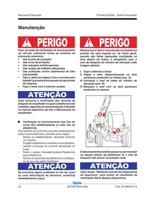 Manual do Operador
54 3P/700 REM 4400 Cód. 57.0303.5113
Primeira Edição - Quinta Impressão
Manutenção
PERIGOFaça um teste de verificação do funcionamento
da válvula, adotando todas as medidas de
precaução possíveis:
• Use óculos de proteção.
• Use luvas de proteção.
• Use calçados antiderrapantes.
• Use roupas de trabalho adequadas.
• Use proteções contra vazamentos de óleo
sob pressão.
• Faça o teste em espaço livre e cercado para
impedir que estranhos possam se aproximar
da máquina.
• Faça o teste com a máxima cautela.
ATENÇÃO
Faça inclusive a verificação das válvulas de
bloqueio do empilhador no qual a plataforma está
instalada, seguindo as recomendações indicadas
no manual específico de Uso e Manutenção do
empilhador.
Verificação do funcionamento dos fins de
curso dos estabilizadores (a cada uso da
plataforma)
Para verificar se os fins de curso dos estabilizadores
estão funcionando bem, proceda como segue:
- Abaixe os estabilizadores, deixando somente
um erguido.
- Engate a plataforma e conecte-a ao empilhador,
usando a tomada de corrente apropriada no
braço.
- Rode o seletor Estrada/Canteiro/Plataforma
para Plataforma:
- Acione os comandos da plataforma e certifique-
se de que não estão habilitados.
ATENÇÃO
Se encontrar algum problema no fim de curso
ou uma deformação da alavanca, substitua
imediatamente a peça.
PERIGOSempre que é feita a manutenção da plataforma
quando ela está erguida ou, de modo geral,
quando são feitas operações localizadas na
área abaixo do braço, é obrigatório usar o
anel de bloqueio do cilindro de elevação (vide
imagem abaixo):
I. Erga e estenda o braço
II. Pegue o anel, desparafusando os dois
parafusos presentes no chassi (pos. A)
III. Introduza o anel na haste do cilindro de
elevação (pos. B)
IV. Bloqueie o anel com os dois parafusos
presentes no mesmo.
ạ
Ạ
Éabsolutamenteproibidopassaroupermanecer
no espaço abaixo da plataforma se o anel de
bloqueio não estiver na posição certa.
ATENÇÃO
Veja a seção “Tabela de controle dos dispositivos
de segurança” para anotar os resultados da
verificação diária desses dispositivos.
 