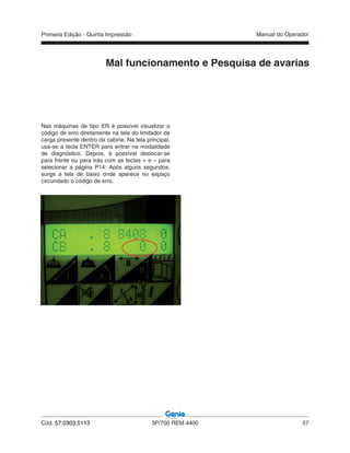 Primeira Edição - Quinta Impressão Manual do Operador
Cód. 57.0303.5113 3P/700 REM 4400 57
Nas máquinas de tipo ER é possível visualizar o
código de erro diretamente na tela do limitador de
carga presente dentro da cabine. Na tela principal,
usa-se a tecla ENTER para entrar na modalidade
de diagnóstico. Depois, é possível deslocar-se
para frente ou para trás com as teclas + e – para
selecionar a página P14: Após alguns segundos,
surge a tela de baixo onde aparece no espaço
circundado o código de erro.
Mal funcionamento e Pesquisa de avarias
 