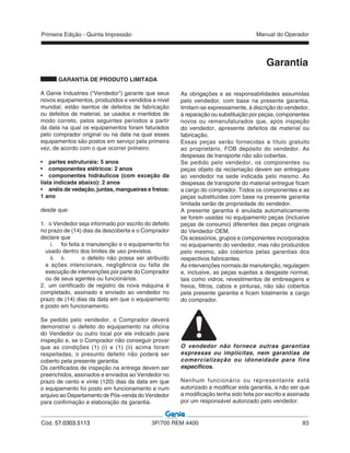 Primeira Edição - Quinta Impressão Manual do Operador
Cód. 57.0303.5113 3P/700 REM 4400 83
Garantia
GARANTIA DE PRODUTO LIMITADA
A Genie Industries (“Vendedor”) garante que seus
novos equipamentos, produzidos e vendidos a nível
mundial, estão isentos de defeitos de fabricação
ou defeitos de material, se usados e mantidos de
modo correto, pelos seguintes períodos a partir
da data na qual os equipamentos foram faturados
pelo comprador original ou na data na qual esses
equipamentos são postos em serviço pela primeira
vez, de acordo com o que ocorrer primeiro:
• partes estruturais: 5 anos
• componentes elétricos: 2 anos
• componentes hidráulicos (com exceção da
lista indicada abaixo): 2 anos
• anéis de vedação, juntas, mangueiras e freios:
1 ano
desde que:
1. o Vendedor seja informado por escrito do defeito
no prazo de (14) dias da descoberta e o Comprador
declare que
i. foi feita a manutenção e o equipamento foi
usado dentro dos limites de uso previstos.
ii. ii. o defeito não possa ser atribuído
a ações intencionais, negligência ou falta de
execução de intervenções por parte do Comprador
ou de seus agentes ou funcionários.
2. um certificado de registro da nova máquina é
completado, assinado e enviado ao vendedor no
prazo de (14) dias da data em que o equipamento
é posto em funcionamento.
Se pedido pelo vendedor, o Comprador deverá
demonstrar o defeito do equipamento na oficina
do Vendedor ou outro local por ele indicado para
inspeção e, se o Comprador não conseguir provar
que as condições (1) (i) e (1) (ii) acima foram
respeitadas, o presunto defeito não poderá ser
coberto pela presente garantia.
Os certificados de inspeção na entrega devem ser
preenchidos, assinados e enviados ao Vendedor no
prazo de cento e vinte (120) dias da data em que
o equipamento foi posto em funcionamento e num
arquivo ao Departamento de Pós-venda do Vendedor
para confirmação e elaboração da garantia.
As obrigações e as responsabilidades assumidas
pelo vendedor, com base na presente garantia,
limitam-se expressamente, à discrição do vendedor,
à reparação ou substituição por peças, componentes
novos ou remanufaturados que, após inspeção
do vendedor, apresente defeitos de material ou
fabricação.
Essas peças serão fornecidas a título gratuito
ao proprietário, FOB depósito do vendedor. As
despesas de transporte não são cobertas.
Se pedido pelo vendedor, os componentes ou
peças objeto da reclamação devem ser entregues
ao vendedor na sede indicada pelo mesmo. As
despesas de transporte do material entregue ficam
a cargo do comprador. Todos os componentes e as
peças substituídas com base na presente garantia
limitada serão de propriedade do vendedor.
A presente garantia é anulada automaticamente
se forem usadas no equipamento peças (inclusive
peças de consumo) diferentes das peças originais
do Vendedor OEM.
Os acessórios, grupos e componentes incorporados
no equipamento do vendedor, mas não produzidos
pelo mesmo, são cobertos pelas garantias dos
respectivos fabricantes.
As intervenções normais de manutenção, regulagem
e, inclusive, as peças sujeitas a desgaste normal,
tais como vidros, revestimentos de embreagens e
freios, filtros, cabos e pinturas, não são cobertos
pela presente garantia e ficam totalmente a cargo
do comprador.
O vendedor não fornece outras garantias
expressas ou implícitas, nem garantias de
comercialização ou idoneidade para fins
específicos.
Nenhum funcionário ou representante está
autorizado a modificar esta garantia, a não ser que
a modificação tenha sido feita por escrito e assinada
por um responsável autorizado pelo vendedor.
 
