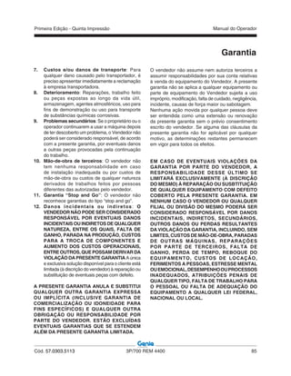 Primeira Edição - Quinta Impressão Manual do Operador
Cód. 57.0303.5113 3P/700 REM 4400 85
Garantia
7. Custos e/ou danos de transporte: Para
qualquer dano causado pelo transportador, é
preciso apresentar imediatamente a reclamação
à empresa transportadora.
8. Deterioramento: Reparações, trabalho feito
ou peças expostas ao longo da vida útil,
armazenagem, agentes atmosféricos, uso para
fins de demonstração ou uso para transporte
de substâncias químicas corrosivas.
9. Problemas secundários: Se o proprietário ou o
operador continuarem a usar a máquina depois
de ter descoberto um problema, o Vendedor não
poderá ser considerado responsável, de acordo
com a presente garantia, por eventuais danos
a outras peças provocadas pela continuação
do trabalho.
10. Mão-de-obra de terceiros: O vendedor não
tem nenhuma responsabilidade em caso
de instalação inadequada ou por custos de
mão-de-obra ou custos de qualquer natureza
derivados de trabalhos feitos por pessoas
diferentes das autorizadas pelo vendedor.
11. Garantia “Stop and Go”: O vendedor não
reconhece garantias do tipo “stop and go”.
12. Danos incidentais ou indiretos: O
VENDEDOR NÃO PODE SER CONSIDERADO
RESPONSÁVEL POR EVENTUAIS DANOS
INCIDENTAIS OU INDIRETOS DE QUALQUER
NATUREZA, ENTRE OS QUAIS, FALTA DE
GANHO, PARADA NA PRODUÇÃO, CUSTOS
PARA A TROCA DE COMPONENTES E
AUMENTO DOS CUSTOS OPERACIONAIS,
ENTREOUTROS,QUEPOSSAMDERIVARDA
VIOLAÇÃODAPRESENTEGARANTIA Aúnica
e exclusiva solução disponível para o cliente está
limitada (à discrição do vendedor) à reparação ou
substituição de eventuais peças com defeito.
A PRESENTE GARANTIA ANULA E SUBSTITUI
QUALQUER OUTRA GARANTIA EXPRESSA
OU IMPLÍCITA (INCLUSIVE GARANTIA DE
COMERCIALIZAÇÃO OU IDONEIDADE PARA
FINS ESPECÍFICOS) E QUALQUER OUTRA
OBRIGAÇÃO OU RESPONSABILIDADE POR
PARTE DO VENDEDOR. ESTÃO EXCLUÍDAS
EVENTUAIS GARANTIAS QUE SE ESTENDEM
ALÉM DA PRESENTE GARANTIA LIMITADA.
O vendedor não assume nem autoriza terceiros a
assumir responsabilidades por sua conta relativas
à venda do equipamento do Vendedor. A presente
garantia não se aplica a qualquer equipamento ou
parte de equipamento do Vendedor sujeita a uso
impróprio, modificação, falta de cuidado, negligência,
incidente, causas de força maior ou sabotagem.
Nenhuma ação movida por qualquer pessoa deve
ser entendida como uma extensão ou renovação
da presente garantia sem o prévio consentimento
escrito do vendedor. Se alguma das cláusulas da
presente garantia não for aplicável por qualquer
motivo, as determinações restantes permanecem
em vigor para todos os efeitos.
EM CASO DE EVENTUAIS VIOLAÇÕES DA
GARANTIA POR PARTE DO VENDEDOR, A
RESPONSABILIDADE DESSE ÚLTIMO SE
LIMITARÁ EXCLUSIVAMENTE (À DISCRIÇÃO
DO MESMO) À REPARAÇÃO OU SUSBTITUIÇÃO
DE QUALQUER EQUIPAMENTO COM DEFEITO
COBERTO PELA PRESENTE GARANTIA. EM
NENHUM CASO O VENDEDOR OU QUALQUER
FILIAL OU DIVISÃO DO MESMO PODERÁ SER
CONSIDERADO RESPONSÁVEL POR DANOS
INCIDENTAIS, INDIRETOS, SECUNDÁRIOS,
OUTROS DANOS OU PERDAS RESULTANTES
DA VIOLAÇÃO DA GARANTIA, INCLUINDO, SEM
LIMITES, CUSTOS DE MÃO-DE-OBRA, PARADAS
DE OUTRAS MÁQUINAS, REPARAÇÕES
POR PARTE DE TERCEIROS, FALTA DE
GANHO, PERDA DE TEMPO, REBOQUE DO
EQUIPAMENTO, CUSTOS DE LOCAÇÃO,
FERIMENTOS A PESSOAS, ESTRESSE MENTAL
OUEMOCIONAL,DESEMPENHOOUPROCESSOS
INADEQUADOS, ATRIBUIÇÕES PENAIS DE
QUALQUER TIPO, FALTA DE TRABALHO PARA
O PESSOAL OU FALTA DE ADEQUAÇÃO DO
EQUIPAMENTO A QUALQUER LEI FEDERAL,
NACIONAL OU LOCAL.
 