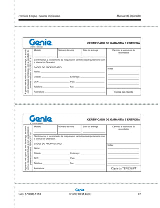 Primeira Edição - Quinta Impressão Manual do Operador
Cód. 57.0303.5113 3P/700 REM 4400 87
CERTIFICADO DE GARANTIA E ENTREGA
Agarantiavaleapartirdadatadeentrega,deacordo
comascláusulascontratuaisecomaexpediçãodo
presentecertificadoàTEREXLIFTS.r.l.
Modelo
___________________
Número de série
___________________
Data da entrega
___________________
Carimbo e assinatura do
revendedor
Confirmamos o recebimento da máquina em perfeito estado juntamente com
o Manual do Operador.
DADOS DO PROPRIETÁRIO:
Nome: _______________________________________________________
Cidade: ________________________ Endereço: _____________________
CEP: __________________________ País: _________________________
Telefone:_______________________ Fax: __________________________
Assinatura: ____________________________________________________
Notas
___________________________
___________________________
___________________________
___________________________
___________________________
___________________________
___________________________
Cópia do cliente
CERTIFICADO DE GARANTIA E ENTREGA
Agarantiavaleapartirdadatadeentrega,deacordo
comascláusulascontratuaisecomaexpediçãodo
presentecertificadoàTEREXLIFTS.r.l.
Modelo
___________________
Número de série
___________________
Data da entrega
___________________
Carimbo e assinatura do
revendedor
Confirmamos o recebimento da máquina em perfeito estado juntamente com
o Manual do Operador.
DADOS DO PROPRIETÁRIO:
Nome: _______________________________________________________
Cidade: ________________________ Endereço: _____________________
CEP: __________________________ País: _________________________
Telefone:_______________________ Fax: __________________________
Assinatura: ____________________________________________________
Notas
___________________________
___________________________
___________________________
___________________________
___________________________
___________________________
___________________________
Cópia da TEREXLIFT
 