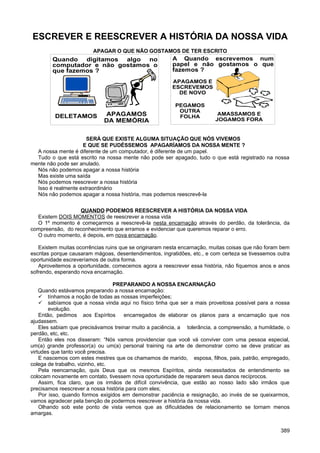 ESCREVER E REESCREVER A HISTÓRIA DA NOSSA VIDA
APAGAR O QUE NÃO GOSTAMOS DE TER ESCRITO
SERÁ QUE EXISTE ALGUMA SITUAÇÃO QUE NÓS VIVEMOS
E QUE SE PUDÉSSEMOS APAGARÍAMOS DA NOSSA MENTE ?
A nossa mente é diferente de um computador, é diferente de um papel.
Tudo o que está escrito na nossa mente não pode ser apagado, tudo o que está registrado na nossa
mente não pode ser anulado.
Nós não podemos apagar a nossa história
Mas existe uma saída
Nós podemos reescrever a nossa história
Isso é realmente extraordinário
Nós não podemos apagar a nossa história, mas podemos reescrevê-la
QUANDO PODEMOS REESCREVER A HISTÓRIA DA NOSSA VIDA
Existem DOIS MOMENTOS de reescrever a nossa vida
O 1º momento é começarmos a reescrevê-la nesta encarnação através do perdão, da tolerância, da
compreensão, do reconhecimento que erramos e evidenciar que queremos reparar o erro.
O outro momento, é depois, em nova encarnação.
Existem muitas ocorrências ruins que se originaram nesta encarnação, muitas coisas que não foram bem
escritas porque causaram mágoas, desentendimentos, ingratidões, etc., e com certeza se tivessemos outra
oportunidade escreveríamos de outra forma.
Aproveitemos a oportunidade, comecemos agora a reescrever essa história, não fiquemos anos e anos
sofrendo, esperando nova encarnação.
PREPARANDO A NOSSA ENCARNAÇÃO
Quando estávamos preparando a nossa encarnação:
 tínhamos a noção de todas as nossas imperfeições;
 sabíamos que a nossa vinda aqui no físico tinha que ser a mais proveitosa possível para a nossa
evolução.
Então, pedimos aos Espíritos encarregados de elaborar os planos para a encarnação que nos
ajudassem.
Eles sabiam que precisávamos treinar muito a paciência, a tolerância, a compreensão, a humildade, o
perdão, etc, etc.
Então eles nos disseram: “Nós vamos providenciar que você vá conviver com uma pessoa especial,
um(a) grande professor(a) ou um(a) personal training na arte de demonstrar como se deve praticar as
virtudes que tanto você precisa.
E nascemos com estes mestres que os chamamos de marido, esposa, filhos, pais, patrão, empregado,
colega de trabalho, vizinho, etc.
Pela reencarnação, quis Deus que os mesmos Espíritos, ainda necessitados de entendimento se
colocam novamente em contato, tivessem nova oportunidade de repararem seus danos recíprocos.
Assim, fica claro, que os irmãos de difícil convivência, que estão ao nosso lado são irmãos que
precisamos reescrever a nossa história para com eles;
Por isso, quando formos exigidos em demonstrar paciência e resignação, ao invés de se queixarmos,
vamos agradecer pela benção de podermos reescrever a história da nossa vida.
Olhando sob este ponto de vista vemos que as dificuldades de relacionamento se tornam menos
amargas.
389
História
da nossa
vida
Quando digitamos algo no
computador e não gostamos o
que fazemos ?
DELETAMOS APAGAMOS
DA MEMÓRIA
A Quando escrevemos num
papel e não gostamos o que
fazemos ?
PEGAMOS
OUTRA
FOLHA
AMASSAMOS E
JOGAMOS FORA
APAGAMOS E
ESCREVEMOS
DE NOVO
 