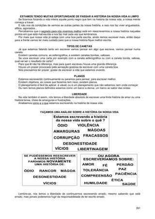 ESTAMOS TENDO MUITAS OPORTUNIDADE DE PASSAR A HISTÓRIA DA NOSSA VIDA A LIMPO
Se ficarmos focando a vida inteira aquele ponto negro que tem na história da nossa vida, a nossa mente
começa a travar.
E não nos dá condições de vermos as outras partes da nossa história, e isso nos faz viver angustiados,
aflitos, agoniados...
Percebamos que o segredo para nós vivermos melhor está em reescrevermos a nossa história naqueles
pontos em que está mal escrita e nos faz mal cada vez que lembramos.
Por mais que nossa vida já esteja com uma boa parte escrita, ainda iremos escrever mais, então daqui
para a frente vamos ter mais cuidado para que a nossa história fique melhor escrita.
TIPOS DE CANETAS
Já que estamos falando tanto em escrever vamos pensar em algo que escreve, vamos pensar numa
caneta.
Existem canetas comuns, as esferográfica, e existem canetas bonitas, valiosas.
Se voce escrever uma carta por exemplo com a caneta esferográfica ou com a caneta bonita, valiosa,
qual vai ser o resultado da carta?
Para que lê não há diferença, mas para quem escreveu houve uma grande diferença.
Houve um prazer provocado pela sensação gostosa de escrever com uma caneta boa.
Nós precisamos ter prazer, gostar de escrever a vida que estamos vivendo.
PLANOS
Estamos escrevendo continuamente ou paramos para pensar, para escrever melhor.
Existem objetivos, as coisas que fazemos tem nexo, existem planos.
O planejamento é fácil de aplicar, é viável, ou é um planejamento que não sabemos nem onde começar.
Ou nem temos planos definidos estamos como um barco a deriva, um barco ao sabor das ondas.
LIBERDADE
Na vida também é assim, nós temos a liberdade absoluta de escrever uma linda história de amor ou uma
história tensa, cheia de amarguras e frustrações.
Analisemos como e o que estamos escrevendo na história de nossa vida.
FAÇAMOS UMA ANÁLISE SOBRE A HISTÓRIA DA NOSSA VIDA
Lembre-se, nós temos a liberdade de continuarmos escrevendo errado, mesmo sabendo que está
errado, mas jamais poderemos fugir da responsabilidade de ter escrito errado.
391
ÓDIO
Estamos escrevendo a históriaEstamos escrevendo a história
da nossa vida sobre o quê ?da nossa vida sobre o quê ?
VIOLÊNCIA
AMARGURAS
LIBERTINAGEM
FRACASSOS
MÁGOAS
VÍCIOS
DESONESTIDADE
CORRUPÇÃO
SE PUDÉSSEMOS REESCREVER
A NOSSA HISTÓRIA
FARÍAMOS NOVAMENTENOVAMENTE
UMA HISTÓRIA DE:
ÓDIO RANCOR MÁGOA
DESONESTIDADE
VÍCIOS
OU AGORAOU AGORA
ESCREVERÍAMOS SOBRE:ESCREVERÍAMOS SOBRE:
AMOR PERDÃO
HUMILDADE
COMPREENSÃO
PAZ
FÉ
PACIÊNCIA
ÉTICA
TOLERÂNCIA
SAÚDE
 