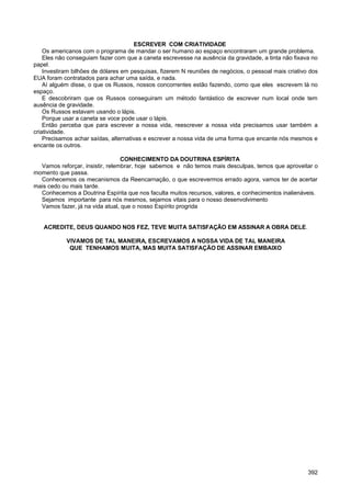 ESCREVER COM CRIATIVIDADE
Os americanos com o programa de mandar o ser humano ao espaço encontraram um grande problema.
Eles não conseguiam fazer com que a caneta escrevesse na ausência da gravidade, a tinta não fixava no
papel.
Investiram bilhões de dólares em pesquisas, fizerem N reuniões de negócios, o pessoal mais criativo dos
EUA foram contratados para achar uma saída, e nada.
Aí alguém disse, o que os Russos, nossos concorrentes estão fazendo, como que eles escrevem lá no
espaço.
E descobriram que os Russos conseguiram um método fantástico de escrever num local onde tem
ausência de gravidade.
Os Russos estavam usando o lápis.
Porque usar a caneta se voce pode usar o lápis.
Então perceba que para escrever a nossa vida, reescrever a nossa vida precisamos usar também a
criatividade.
Precisamos achar saídas, alternativas e escrever a nossa vida de uma forma que encante nós mesmos e
encante os outros.
CONHECIMENTO DA DOUTRINA ESPÍRITA
Vamos reforçar, insistir, relembrar, hoje sabemos e não temos mais desculpas, temos que aproveitar o
momento que passa.
Conhecemos os mecanismos da Reencarnação, o que escrevermos errado agora, vamos ter de acertar
mais cedo ou mais tarde.
Conhecemos a Doutrina Espírita que nos faculta muitos recursos, valores, e conhecimentos inalienáveis.
Sejamos importante para nós mesmos, sejamos vitais para o nosso desenvolvimento
Vamos fazer, já na vida atual, que o nosso Espírito progrida
ACREDITE, DEUS QUANDO NOS FEZ, TEVE MUITA SATISFAÇÃO EM ASSINAR A OBRA DELE.
VIVAMOS DE TAL MANEIRA, ESCREVAMOS A NOSSA VIDA DE TAL MANEIRA
QUE TENHAMOS MUITA, MAS MUITA SATISFAÇÃO DE ASSINAR EMBAIXO
392
 