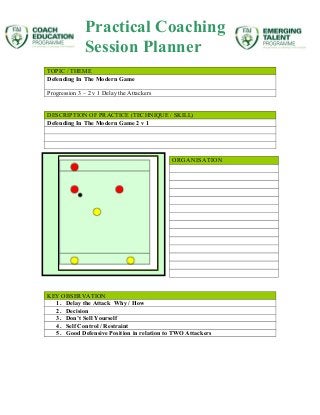TOPIC / THEME
Defending In The Modern Game
Progression 3 – 2 v 1 Delay the Attackers
DESCRIPTION OF PRACTICE (TECHNIQUE / SKILL)
Defending In The Modern Game 2 v 1
ORGANISATION
KEY OBSERVATION
1. Delay the Attack Why / How
2. Decision
3. Don’t Sell Yourself
4. Self Control / Restraint
5. Good Defensive Position in relation to TWO Attackers
Practical Coaching
Session Planner
 