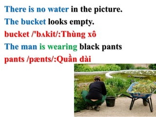 There is no water in the picture.
The bucket looks empty.
bucket /'bʌkit/:Thùng xô
The man is wearing black pants
pants /pænts/:Quần dài
 