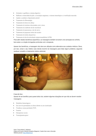 03 de abril, 2013
Autor: Teresa Batista | tbbatista
Artigo escrito para a Revista Complexo Magazine | Saúde: Bem-estar e Nutrição
Website pessoal: http://tbbatista.pt
 Estimular e equilibrar o sistema digestivo
 Melhorar a elasticidade da pele, a circulação sanguínea, o sistema imunológico e a tonificação muscular
 Ajudar a combater a hipertensão arterial
 Tratamento de fibromialgia
 Tratamento de dores de cabeça
 Tratamento de insónias relacionadas com o stress
 Tratamento do síndrome da dor miosfacial
 Tratamento de parestesias e dor do nervo
 Tratamento de pequenas lesões dos tecidos
 Tratamento de lesões desportivas
 Tratamento de dor da articulação temporomandibular (ATM)
Para além destes benefícios específicos, as massagens também envolvem uma sensação de conforto,
bem-estar e a criação de ligações profundas com o terapeuta.
Apesar dos benefícios, a massagem não deve ser utilizada como alternativa aos cuidados médicos. Deve,
por isso, avisar o seu médico caso decida recorrer às massagens para tratar algum problema, seguindo
qualquer conselho e tratamento médico adicional.
Casos de risco
Apesar de ser benéfico para quase todos nós, existem algumas situações em que não se devem receber
massagens:
 Distúrbios hemorrágicos
 Em caso de queimaduras ou feiras abertas ou em cicatrização
 Trombose venosa profunda (TVP)
 Fraturas
 Osteoporose severa
 Tromcipotenia grave
 