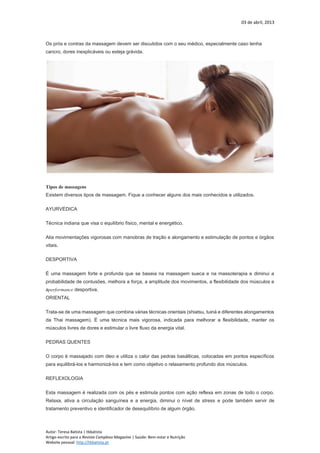 03 de abril, 2013
Autor: Teresa Batista | tbbatista
Artigo escrito para a Revista Complexo Magazine | Saúde: Bem-estar e Nutrição
Website pessoal: http://tbbatista.pt
Os prós e contras da massagem devem ser discutidos com o seu médico, especialmente caso tenha
cancro, dores inexplicáveis ou esteja grávida.
Tipos de massagens
Existem diversos tipos de massagem. Fique a conhecer alguns dos mais conhecidos e utilizados.
AYURVÉDICA
Técnica indiana que visa o equilíbrio físico, mental e energético.
Alia movimentações vigorosas com manobras de tração e alongamento e estimulação de pontos e órgãos
vitais.
DESPORTIVA
É uma massagem forte e profunda que se baseia na massagem sueca e na massoterapia e diminui a
probabilidade de contusões, melhora a força, a amplitude dos movimentos, a flexibilidade dos músculos e
aperformance desportiva.
ORIENTAL
Trata-se de uma massagem que combina várias técnicas orientais (shiatsu, tuiná e diferentes alongamentos
da Thai massagem). É uma técnica mais vigorosa, indicada para melhorar a flexibilidade, manter os
músculos livres de dores e estimular o livre fluxo da energia vital.
PEDRAS QUENTES
O corpo é massajado com óleo e utiliza o calor das pedras basálticas, colocadas em pontos específicos
para equilibrá-los e harmonizá-los e tem como objetivo o relaxamento profundo dos músculos.
REFLEXOLOGIA
Esta massagem é realizada com os pés e estimula pontos com ação reflexa em zonas de todo o corpo.
Relaxa, ativa a circulação sanguínea e a energia, diminui o nível de stress e pode também servir de
tratamento preventivo e identificador de desequilíbrio de algum órgão.
 
