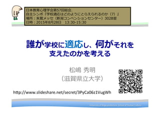 University	
  of	
  Shiga	
  prefecture.	
  School	
  of	
  Human	
  Culture	
University	
  of	
  Shiga	
  prefecture.	
  School	
  of	
  Human	
  Culture	
誰が学校に適応し、何がそれを
⽀支えたのかを考える
松嶋  秀明
（滋賀県⽴立立⼤大学）
⽇日本教育⼼心理理学会第57回総会.  
⾃自主シンポ『学校適応はどのようにとらえられるのか（7）』
場所：朱鷺鷺メッセ（新潟コンベンションセンター）302B室
⽇日時：2015年年8⽉月28⽇日 　13:30-‐‑‒15:30
h9p://www.slideshare.net/secret/3PyCa06z1VugWh	
 