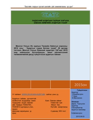 “Засгийн газрын тусгай сангийн үйл ажиллагааны үр дүн”
ҮАГ-НАГ/2014/-02-ЗААГ Page 1
9
ҮНДЭСНИЙ АУДИТЫН ГАЗРЫН ХАРЪЯА
ЗАВХАН АЙМГИЙН АУДИТЫН ГАЗАР
2015он
Монгол Улсын Их хурлын Төсвийн байнгын хорооны
2014 оны “Аудитын сэдэв батлах тухай” 20 дугаар
тогтоол, Монгол Улсын Ерөнхий аудиторт ҮАГ-аас 2015
онд нийлүүлэх бүтээгдэхүүн, ажил үйлчилгээний
төлөвлөгөөний дагуу гүйцэтгэсэн аудитын тайлан
Уг тайланг WWW.ZAVKHAN-AUDIT.MN сайтас үзнэ үү.
Аудитын тайлан, дүгнэлттэй
холбоотой асуудлаар нэмж Хаяг: Завхан аймаг
тодруулах асууж лавлах Улиастай сум
зїйл байвал 70463783 , Жинст баг,
70463612 дугаарын утас, Нутгийн захиргааны
ордон
факсаар харилцана уу 3 давхар 309 тоот
єрєє
Гүйцэтгэсэн :
Аудитор
Ч.Бямбасүрэн
Г.Заяа
Б.Мөнхнасан
Хянасан:
Дарга, Тэргүүлэх
аудитор
Х.Болдбаатар
Аудитын менежер
Б.Дагвасүрэн
2015.09.03
 