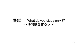 第6回 “What do you study on ~?”
～時間割を作ろう～
1
 
