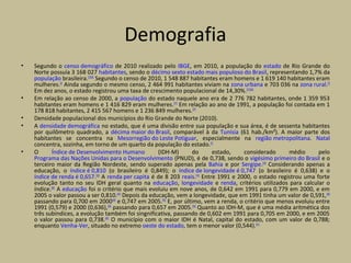 Demografia
• Segundo o censo demográfico de 2010 realizado pelo IBGE, em 2010, a população do estado de Rio Grande do
Norte possuía 3 168 027 habitantes, sendo o décimo sexto estado mais populoso do Brasil, representando 1,7% da
população brasileira.[2][54]
Segundo o censo de 2010, 1 548 887 habitantes eram homens e 1 619 140 habitantes eram
mulheres.[2]
Ainda segundo o mesmo censo, 2 464 991 habitantes viviam na zona urbana e 703 036 na zona rural.[2]
Em dez anos, o estado registrou uma taxa de crescimento populacional de 14,30%.[55][56]
• Em relação ao censo de 2000, a população do estado naquele ano era de 2 776 782 habitantes, onde 1 359 953
habitantes eram homens e 1 416 829 eram mulheres.[57]
Em relação ao ano de 1991, a população foi contada em 1
178 818 habitantes, 2 415 567 homens e 1 236 849 mulheres.[57]
• Densidade populacional dos municípios do Rio Grande do Norte (2010).
• A densidade demográfica no estado, que é uma divisão entre sua população e sua área, é de sessenta habitantes
por quilômetro quadrado, a décima maior do Brasil, comparável à da Tunísia (61 hab./km²). A maior parte dos
habitantes se concentra na Mesorregião do Leste Potiguar, especialmente na região metropolitana. Natal
concentra, sozinha, em torno de um quarto da população do estado.[2]
• O Índice de Desenvolvimento Humano (IDH-M) do estado, considerado médio pelo
Programa das Nações Unidas para o Desenvolvimento (PNUD), é de 0,738, sendo o vigésimo primeiro do Brasil e o
terceiro maior da Região Nordeste, sendo superado apenas pela Bahia e por Sergipe.[58]
Considerando apenas a
educação, o índice é 0,810 (o brasileiro é 0,849); o índice de longevidade é 0,747 (o brasileiro é 0,638) e o
índice de renda é 0,657.[58]
A renda per capita é de 8 203 reais.[59]
Entre 1991 e 2000, o estado registrou uma forte
evolução tanto no seu IDH geral quanto na educação, longevidade e renda, critérios utilizados para calcular o
índice.[60]
A educação foi o critério que mais evoluiu em nove anos, de 0,642 em 1991 para 0,779 em 2000, e em
2005 o valor passou a ser 0,810.[60]
Depois da educação, vem a longevidade, que em 1991 tinha um valor de 0,591,[60]
passando para 0,700 em 2000[60]
e 0,747 em 2005.[58]
E, por último, vem a renda, o critério que menos evoluiu entre
1991 (0,579) e 2000 (0,636),[60]
passando para 0,657 em 2005.[58]
Quanto ao IDH-M, que é uma média aritmética dos
três subíndices, a evolução também foi singnificativa, passando de 0,602 em 1991 para 0,705 em 2000, e em 2005
o valor passou para 0,738.[60]
O município com o maior IDH é Natal, capital do estado, com um valor de 0,788;
enquanto Venha-Ver, situado no extremo oeste do estado, tem o menor valor (0,544).[61]
 