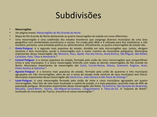 Subdivisões
• Mesorregiões
• Ver página anexa: Mesorregiões do Rio Grande do Norte
• Mapa do Rio Grande do Norte destacando as quatro mesorregiões do estado em cores diferentes:
• Uma mesorregião é uma subdivisão dos estados brasileiros que congrega diversos municípios de uma área
geográfica com similaridades econômicas e sociais. Foi criada pelo IBGE e é utilizada para fins estatísticos e não
constitui, portanto, uma entidade política ou administrativa. Oficialmente, as quatro mesorregiões do estado são:
• Oeste Potiguar: é a segunda mais populosa do estado, dividida em sete microrregiões que, juntos, abrigam
sessenta e dois municípios, sendo a mesorregião com o maior número de municípios potiguares. Municípios
importantes dessa mesorregião são Mossoró, Assu, Apodi, Pau dos Ferros, Areia Branca, São Miguel, São Rafael,
Caraúbas, Patu, Tibau e Alexandria.[92]
• Central Potiguar: é a menos populosa do estado, formada pela união de cinco microrregiões que compartilham
trinta e sete municípios. É a única mesorregião limítrofe com todas as demais mesorregiões do Rio Grande do
Norte. Municípios importantes da mesorregião são Caicó, Currais Novos, Macau, Guamaré, Angicos, Acari,
Pedro Avelino e Galinhos;[93]
• Agreste Potiguar: é a terceira mais populosa do estado, formada pela união de quarenta e três municípios
agrupados em três microrregiões, além de ser a única do estado onde nenhum de seus municípios tem litoral.
Municípios importantes dessa mesorregião são Santa Cruz, João Câmara e São Paulo do Potengi.[94]
• Leste Potiguar: é uma mesorregião formada pela união de vinte e cinco municípios agrupados em quatro
microrregiões. Pelo fato de nela estar localizada a capital do estado, é a mais populosa, reunindo mais de 40% da
população potiguar. Municípios importantes dessa mesorregião são Natal, Parnamirim, São Gonçalo do Amarante,
Macaíba, Ceará-Mirim, Touros, São Miguel do Gostoso, Canguaretama e Tibau do Sul. A "esquina do Brasil",
localizada do município de Touros, encontra-se nessa mesorregião.[95]
 