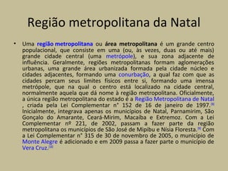Região metropolitana da Natal
• Uma região metropolitana ou área metropolitana é um grande centro
populacional, que consiste em uma (ou, às vezes, duas ou até mais)
grande cidade central (uma metrópole), e sua zona adjacente de
influência. Geralmente, regiões metropolitanas formam aglomerações
urbanas, uma grande área urbanizada formada pela cidade núcleo e
cidades adjacentes, formando uma conurbação, a qual faz com que as
cidades percam seus limites físicos entre si, formando uma imensa
metrópole, que na qual o centro está localizado na cidade central,
normalmente aquela que dá nome à região metropolitana. Oficialmente,
a única região metropolitana do estado é a Região Metropolitana de Natal
, criada pela Lei Complementar n° 152 de 16 de janeiro de 1997.[98]
Inicialmente, integrava apenas os municípios de Natal, Parnamirim, São
Gonçalo do Amarante, Ceará-Mirim, Macaíba e Extremoz. Com a Lei
Complementar nº 221, de 2002, passam a fazer parte da região
metropolitana os municípios de São José de Mipibu e Nísia Floresta.[99]
Com
a Lei Complementar n° 315 de 30 de novembro de 2005, o município de
Monte Alegre é adicionado e em 2009 passa a fazer parte o município de
Vera Cruz.[100]
 