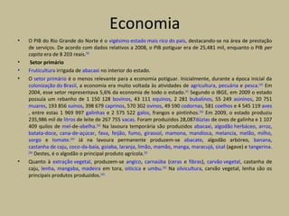 Economia
• O PIB do Rio Grande do Norte é o vigésimo estado mais rico do país, destacando-se na área de prestação
de serviços. De acordo com dados relativos a 2008, o PIB potiguar era de 25,481 mil, enquanto o PIB per
capita era de 8 203 reais.[59]
• Setor primário
• Fruticultura irrigada de abacaxi no interior do estado.
• O setor primário é o menos relevante para a economia potiguar. Inicialmente, durante a época inicial da
colonização do Brasil, a economia era muito voltada às atividades de agricultura, pecuária e pesca.[101]
Em
2004, esse setor representava 5,6% da economia de todo o estado.[41]
Segundo o IBGE, em 2009 o estado
possuía um rebanho de 1 150 128 bovinos, 43 111 equinos, 2 281 bubalinos, 55 249 asininos, 20 751
muares, 193 856 suínos, 398 679 caprinos, 570 302 ovinos, 49 590 codornas, 581 coelhos e 4 545 119 aves
, entre estas 1 969 997 galinhas e 2 575 522 galos, frangos e pintinhos.[102]
Em 2009, o estado produziu
235,986 mil de litros de leite de 267 755 vacas. Foram produzidos 28,087dúzias de ovos de galinha e 1 107
409 quilos de mel-de-abelha.[102]
Na lavoura temporária são produzidos abacaxi, algodão herbáceo, arroz,
batata-doce, cana-de-açúcar, fava, feijão, fumo, girassol, mamona, mandioca, melancia, melão, milho,
sorgo e tomate.[103]
Já na lavoura permanente produzem-se abacate, algodão arbóreo, banana,
castanha de caju, coco-da-baía, goiaba, laranja, limão, mamão, manga, maracujá, sisal (agave) e tangerina.
[104]
Destes, é o algodão o principal produto agrícola.[39]
• Quanto à extração vegetal, produzem-se angico, carnaúba (ceras e fibras), carvão vegetal, castanha de
caju, lenha, mangaba, madeira em tora, oiticica e umbu.[105]
Na silvicultura, carvão vegetal, lenha são os
principais produtos produzidos.[105]
 