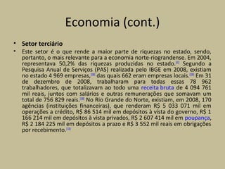 Economia (cont.)
• Setor terciário
• Este setor é o que rende a maior parte de riquezas no estado, sendo,
portanto, o mais relevante para a economia norte-riograndense. Em 2004,
representava 50,2% das riquezas produzidas no estado.[41]
Segundo a
Pesquisa Anual de Serviços (PAS) realizada pelo IBGE em 2008, existiam
no estado 4 969 empresas,[108]
das quais 662 eram empresas locais.[109]
Em 31
de dezembro de 2008, trabalharam para todas essas 78 962
trabalhadores, que totalizavam ao todo uma receita bruta de 4 094 761
mil reais, juntos com salários e outras remunerações que somavam um
total de 756 829 reais.[108]
No Rio Grande do Norte, existiam, em 2008, 170
agências (instituições financeiras), que renderam R$ 5 033 071 mil em
operações a crédito, R$ 86 514 mil em depósitos à vista do governo, R$ 1
166 214 mil em depósitos à vista privados, R$ 2 607 414 mil em poupança,
R$ 2 184 225 mil em depósitos a prazo e R$ 3 552 mil reais em obrigações
por recebimento.[110]
 