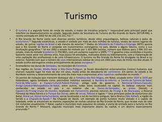 Turismo
• O turismo é a segunda fonte de renda do estado, o maior de iniciativa própria,[111]
responsável pelo principal papel que
interfere no desenvolvimento no estado. Segundo dados da Secretaria de Turismo do Rio Grande do Norte (SETUR-RN), a
receita estimada em 2002 foi de US$ 216.131.752.[111]
• O Rio Grande do Norte conta com diversos pontos turísticos, desde sítios arqueológicos, belezas naturais e polos de
ecoturismo.[112]
Segundo estatísticas, o estado é visitado por mais de dois milhões de turistas, vindos de outros lugares do
estado, de outras regiões do Brasil e até mesmo do exterior.[112]
Dados do Ministério do Trabalho e Emprego (MTE) aponta
que o Rio Grande do Norte é campeão em investimentos estrangeiros no país, devido a alguns fatores, como a sua
localização geográfica.[112]
Só em 2002 o estado foi visitado por 1 423 886 turistas, número que dobrou para 2 096 322 em
estado, mais da metade brasileiros (1 750 882), com um aumento superior a 100%.[111][112]
O governo criou condições e investiu
bastante neste setor nos últimos anos, hoje possui 54 atividades, realizadas direta ou indiretamente, com a implantação de
uma capitação dos profissionais e de uma infraestrutura. O turismo no Rio Grande do Norte foi divulgado no Brasil e no
exterior, fazendo com que o número de voos internacionais subisse de cinco em 2002 para mais de trinta nos dias atuais. O
estado acolhe estrangeiros vindos principalmente de países europeus.[112]
• Dromedários nas dunas de Genipabu, no município de Extremoz.
• Nas regiões do Seridó, Médio Oeste e Alto Oeste Potiguar, já foram descobertos enterramentos (restos) humanos que
viveram naquele lugar há mais de dez mil anos, muito antes da descoberta do continente. Em partes do estado e do
Nordeste ocorreu o desenvolvimento de uma das mais ricas e expressivas artes rupestres conhecidas no mundo.[113]
• Os pontos de visitação que merecem destaque são a Fortaleza dos Reis Magos, em Natal, ocupada entre 1633 e 1654 por
holandeses, agora tombado como patrimônio histórico nacional; a Barreira do Inferno; o Centro de Turismo de Natal;
Farol de Mãe Luíza; o Espaço Cultural Palácio Potengi, antiga sede do governo; o Memorial Câmara Cascudo;
Antiga Catedral Metropolitana de Natal, entre outros, todas estes localizados na capital. As belezas naturais mais
conhecidas no estado no país e no exterior são as Dunas de Genipabu, as praias (litoral); o
Cajueiro do Pirangi (maior do mundo), localizado em Parnamirim; piscinas naturais do Pirangi e do Maracajaú; a Reserva
Florestal da Mata Estrela e o Parque das Dunas, além de serras, falésias e lagoas.[114]
Seus principais polos de ecoturismo são
Natal, litoral sul, litoral norte/nordeste, serras localizadas a sul do território potiguar, Serra Branca (São Rafael), a região do
Seridó e a Chapada do Apodi.[115]
Na Chapada do Apodi, um exemplo de ponto turístico muito visitado é o Lajedo de
Soledade, onde se encontram as maiores exposições de rochas calcárias do Rio Grande do Norte, que recebe mais de sete
mil visitantes anualmente.[115]
Natal, capital e município mais populoso do estado, é porta de entrada para o turismo no Rio
Grande do Norte.[116]
Mossoró, segundo município mais importante depois da capital, é um destino especialmente
procurado.[117
 