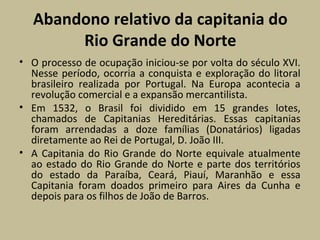 Abandono relativo da capitania do
Rio Grande do Norte
• O processo de ocupação iniciou-se por volta do século XVI.
Nesse período, ocorria a conquista e exploração do litoral
brasileiro realizada por Portugal. Na Europa acontecia a
revolução comercial e a expansão mercantilista.
• Em 1532, o Brasil foi dividido em 15 grandes lotes,
chamados de Capitanias Hereditárias. Essas capitanias
foram arrendadas a doze famílias (Donatários) ligadas
diretamente ao Rei de Portugal, D. João III.
• A Capitania do Rio Grande do Norte equivale atualmente
ao estado do Rio Grande do Norte e parte dos territórios
do estado da Paraíba, Ceará, Piauí, Maranhão e essa
Capitania foram doados primeiro para Aires da Cunha e
depois para os filhos de João de Barros.
 