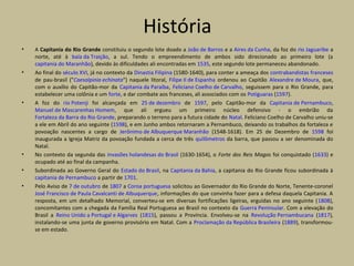 História
• A Capitania do Rio Grande constituiu o segundo lote doado a João de Barros e a Aires da Cunha, da foz do rio Jaguaribe a
norte, até à baía da Traição, a sul. Tendo o empreendimento de ambos sido direcionado ao primeiro lote (a
capitania do Maranhão), devido às dificuldades ali encontradas em 1535, este segundo lote permaneceu abandonado.
• Ao final do século XVI, já no contexto da Dinastia Filipina (1580-1640), para conter a ameaça dos contrabandistas franceses
de pau-brasil ("Caesalpinia echinata") naquele litoral, Filipe II de Espanha ordenou ao Capitão Alexandre de Moura, que,
com o auxílio do Capitão-mor da Capitania da Paraíba, Feliciano Coelho de Carvalho, seguissem para o Rio Grande, para
estabelecer uma colônia e um forte, e dar combate aos franceses, ali associados com os Potiguaras (1597).
• A foz do rio Potenji foi alcançada em 25 de dezembro de 1597, pelo Capitão-mor da Capitania de Pernambuco,
Manuel de Mascarenhas Homem, que ali ergueu um primeiro núcleo defensivo - o embrião da
Fortaleza da Barra do Rio Grande, preparando o terreno para a futura cidade do Natal. Feliciano Coelho de Carvalho uniu-se
a ele em Abril do ano seguinte (1598), e em Junho ambos retornaram a Pernambuco, deixando os trabalhos da fortaleza e
povoação nascentes a cargo de Jerônimo de Albuquerque Maranhão (1548-1618). Em 25 de Dezembro de 1598 foi
inaugurada a Igreja Matriz da povoação fundada a cerca de três quilômetros da barra, que passou a ser denominada do
Natal.
• No contexto da segunda das invasões holandesas do Brasil (1630-1654), o Forte dos Reis Magos foi conquistado (1633) e
ocupado até ao final da campanha.
• Subordinada ao Governo Geral do Estado do Brasil, na Capitania da Bahia, a capitania do Rio Grande ficou subordinada à
capitania de Pernambuco a partir de 1701.
• Pelo Aviso de 7 de outubro de 1807 a Coroa portuguesa solicitou ao Governador do Rio Grande do Norte, Tenente-coronel
José Francisco de Paula Cavalcanti de Albuquerque, informações do que convinha fazer para a defesa daquela Capitania. A
resposta, em um detalhado Memorial, converteu-se em diversas fortificações ligeiras, erguidas no ano seguinte (1808),
concomitantes com a chegada da Família Real Portuguesa ao Brasil no contexto da Guerra Peninsular. Com a elevação do
Brasil a Reino Unido a Portugal e Algarves (1815), passou a Província. Envolveu-se na Revolução Pernambucana (1817),
instalando-se uma junta de governo provisório em Natal. Com a Proclamação da República Brasileira (1889), transformou-
se em estado.
 