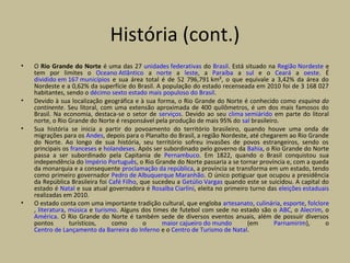História (cont.)
• O Rio Grande do Norte é uma das 27 unidades federativas do Brasil. Está situado na Região Nordeste e
tem por limites o Oceano Atlântico a norte a leste, a Paraíba a sul e o Ceará a oeste. É
dividido em 167 municípios e sua área total é de 52 796,791 km², o que equivale a 3,42% da área do
Nordeste e a 0,62% da superfície do Brasil. A população do estado recenseada em 2010 foi de 3 168 027
habitantes, sendo o décimo sexto estado mais populoso do Brasil.
• Devido à sua localização geográfica e à sua forma, o Rio Grande do Norte é conhecido como esquina do
continente. Seu litoral, com uma extensão aproximada de 400 quilômetros, é um dos mais famosos do
Brasil. Na economia, destaca-se o setor de serviços. Devido ao seu clima semiárido em parte do litoral
norte, o Rio Grande do Norte é responsável pela produção de mais 95% do sal brasileiro.
• Sua história se inicia a partir do povoamento do território brasileiro, quando houve uma onda de
migrações para os Andes, depois para o Planalto do Brasil, a região Nordeste, até chegarem ao Rio Grande
do Norte. Ao longo de sua história, seu território sofreu invasões de povos estrangeiros, sendo os
principais os franceses e holandeses. Após ser subordinado pelo governo da Bahia, o Rio Grande do Norte
passa a ser subordinado pela Capitania de Pernambuco. Em 1822, quando o Brasil conquistou sua
independência do Império Português, o Rio Grande do Norte passaria a se tornar província e, com a queda
da monarquia e a consequente proclamação da república, a província se transforma em um estado, tendo
como primeiro governador Pedro de Albuquerque Maranhão. O único potiguar que ocupou a presidência
da República Brasileira foi Café Filho, que sucedeu a Getúlio Vargas quando este se suicidou. A capital do
estado é Natal e sua atual governadora é Rosalba Ciarlini, eleita no primeiro turno das eleições estaduais
realizadas em 2010.
• O estado conta com uma importante tradição cultural, que engloba artesanato, culinária, esporte, folclore
, literatura, música e turismo. Alguns dos times de futebol com sede no estado são o ABC, o Alecrim, o
América. O Rio Grande do Norte é também sede de diversos eventos anuais, além de possuir diversos
pontos turísticos, como o maior cajueiro do mundo (em Parnamirim), o
Centro de Lançamento da Barreira do Inferno e o Centro de Turismo de Natal.
 
